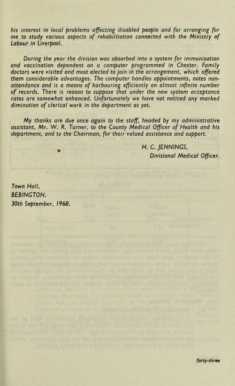 his interest in local problems affecting disabled people and for arranging for me to study various aspects of rehabilitation connected with the Ministry of Labour in Liverpool. During the year the division was absorbed into a system for immunisation and vaccination dependent on a computer programmed in Chester. Family doctors were visited and most elected to join in the arrangement, which offered them considerable advantages. The computer handles appointments, notes non- attendance and is a means of harbouring efficiently an almost infinite number of records. There is reason to suppose that under the new system acceptance rates are somewhat enhanced. Unfortunately we have not noticed any marked diminution of clerical work in the department as yet. My thanks are due once again to the staff, headed by my administrative assistant, Mr. W. R. Turner, to the County Medical Officer of Health and his department, and to the Chairman, for their valued assistance and support. H. C. JENNINGS, Divisional Medical Officer. Town Hall, BEBINGTON. 30th September, 1968. forty-thret