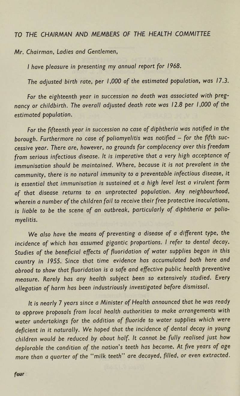 TO THE CHAIRMAN AND MEMBERS OF THE HEALTH COMMITTEE Mr. Chairman, Ladies and Gentlemen, I have pleasure in presenting my annual report for 1968. The adjusted birth rate, per 1,000 of the estimated population, was 17.3. For the eighteenth year in succession no death was associated with preg- nancy or childbirth. The overall adjusted death rate was 12.8 per 1,000 of the estimated population. For the fifteenth year in succession no case of diphtheria was notified in the borough. Furthermore no case of poliomyelitis was notified - for the fifth suc- cessive year. There are, however, no grounds for complacency over this freedom from serious infectious disease. It is imperative that a very high acceptance of immunisation should be maintained. Where, because it is not prevalent in the community, there is no natural immunity to a preventable infectious disease, it is essential that immunisation is sustained at a high level lest a virulent form of that disease returns to an unprotected population. Any neighbourhood, wherein a number of the children fail to receive their free protective inoculations, is liable to be the scene of an outbreak, particularly of diphtheria or polio- myelitis. We also have the means of preventing a disease of a different type, the incidence of which has assumed gigantic proportions. I refer to dental decay. Studies of the beneficial effects of fluoridation of water supplies began in this country in 1955. Since that time evidence has accumulated both here and abroad to show that fluoridation is a safe and effective public health preventive measure. Rarely has any health subject been so extensively studied. Every allegation of harm has been industriously investigated before dismissal. It is nearly 7 years since a Minister of Health announced that he was ready to approve proposals from local health authorities to make arrangements with water undertakings for the addition of fluoride to water supplies which were deficient in it naturally. We hoped that the incidence of dental decay in young children would be reduced by about half It cannot be fully realised just how deplorable the condition of the nation's teeth has become. At five years of age more than a quarter of the “milk teeth are decayed, filled, or even extracted. four