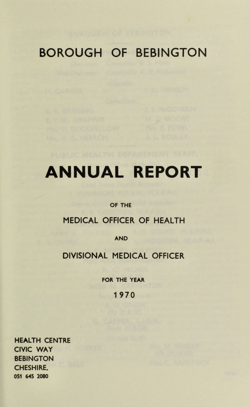 ANNUAL REPORT OF THE MEDICAL OFFICER OF HEALTH AND DIVISIONAL MEDICAL OFFICER FOR THE YEAR 1 970 HEALTH CENTRE CIVIC WAY BEBINGTON CHESHIRE. 051 645 2080