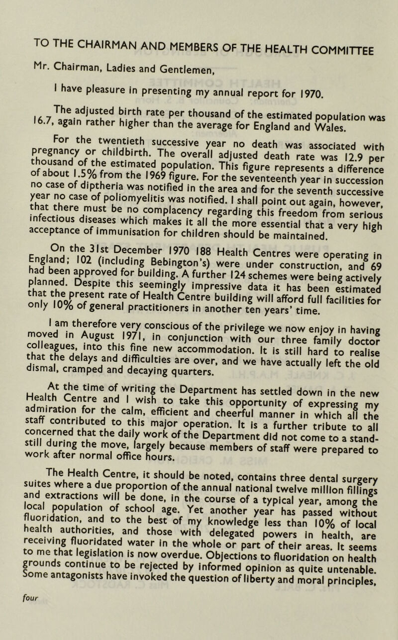 TO THE CHAIRMAN AND MEMBERS OF THE HEALTH COMMITTEE Mr. Chairman, Ladies and Gentlemen, I have pleasure in presenting my annual report for 1970. IA u P®'' ^•’o^Jsand of the estimated population was 16.7, again rather higher than the average for England and Wales. For the twentieth successive year no death was assoriar«»H wii-k pregnancy or childbirth. The overall adjusted death rate was 12 9 per ofStVsVfro^m th^ a differed ot about 1.5 /o from the 1969 figure. For the seventeenth year in succession no case of diptheria was notified in the area and for the sLenth successive rhar poliomyelitis was notified. I shall point out again, however complacency regarding tL freedon? from sXus lr?pn!an all the more essential that a very high acceptance of immunisation for children should be maintained. ^ ^ Fnala^H.^mo^'/^ December 1970 188 Health Centres were operating in had bepnann were under construction, and^ 69 1°'' budding. A further 124 schemes were being actively planned. Despite this seemingly impressive data it has been estimated only 10/o of general practitioners in another ten years’ time. lam therefore very conscious of the privilege we now enjoy in havine moved in August 1971, in conjunction with our three faSTl^ docio? that i‘ ® i®'^ accommodation. It is still hard to realise HUmal^ delays and difficulties are over, and we have actually left the old dismal, cramped and decaying quarters. ' r ® T’® of writing the Department has settled down in the new Health Centre and I wish to take this opportunity of expressing mv stiff'cont? h°^ cheerful manner In which all the staff contributed to this major operation. It is a further tribute to all sti^Mu'Jfnllhl Department did not come to a stand- Slri/ fi ® ^ mov^ largely because members of staff were prepared to work after normal office hours. ^ k '•w The Health Centre, it should be noted, contains three dental surgery suites where a due proportion of the annual national twelve million fillings and extractions will be done, in the course of a typical year, among the local population of school age. Yet another year has passed without herit'h ^ knowledge less than 10% of local health authorities, and those with delegated powers in health are ^beir areas. It seems o me that legislation is now overdue. Objections to fluoridation on health grounds continue to be rejected by Informed opinion as quite untenable Some antagonists have invoked the question of liberty and moral principles! four