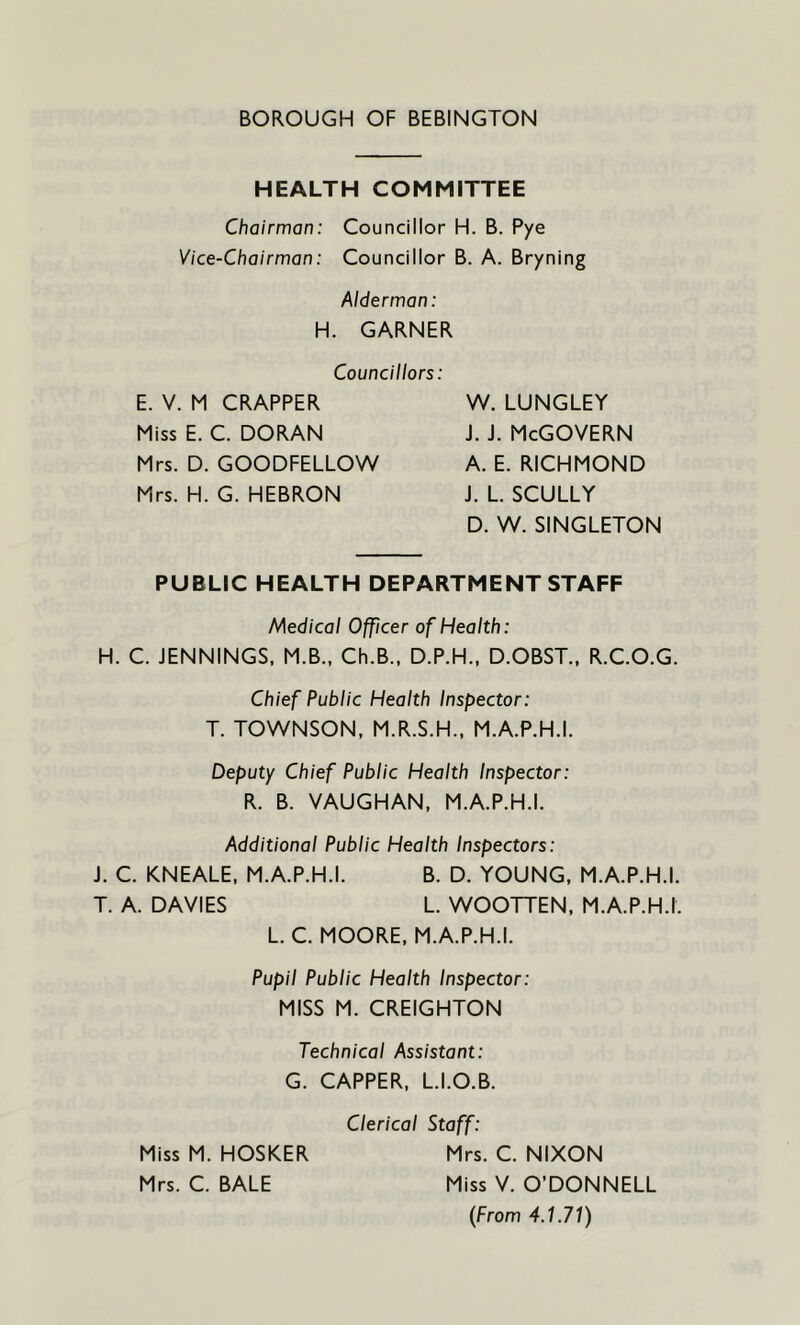 HEALTH COMMITTEE Chairman: Councillor H. B. Pye Vice-Chairman: Councillor B. A. Bryning Alderman: H. GARNER Councillors: E. V. M CRAPPER Miss E. C. DORAN Mrs. D. GOODFELLOW Mrs. H. G. HEBRON W. LUNGLEY j. j. McGovern A. E. RICHMOND J. L. SCULLY D. W. SINGLETON PUBLIC HEALTH DEPARTMENT STAFF Medical Officer of Health: H. C. JENNINGS, M.B., Ch.B., D.P.H., D.OBST., R.C.O.G. Chief Public Health Inspector: T. TOWNSON, M.R.S.H., M.A.P.H.I. Deputy Chief Public Health Inspector: R. B. VAUGHAN, M.A.P.H.I. Additional Public Health Inspectors: J. C. KNEALE, M.A.P.H.I. B. D. YOUNG, M.A.P.H.I. T. A. DAVIES L. WOOTTEN, M.A.P.H.I. L. C. MOORE, M.A.P.H.I. Pupil Public Health Inspector: MISS M. CREIGHTON Technical Assistant: G. CAPPER, L.I.O.B. Clerical Staff: Miss M. HOSKER Mrs. C. NIXON Mrs. C. BALE Miss V. O’DONNELL (From 4.1.71)