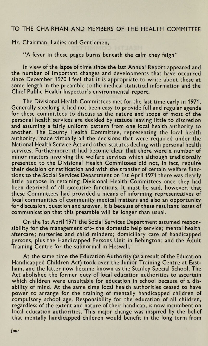 TO THE CHAIRMAN AND MEMBERS OF THE HEALTH COMMITTEE Mr. Chairman, Ladies and Gentlemen, “A fever in these pages burns beneath the calm the/ feign” In view of the lapse of time since the last Annual Report appeared and the number of important changes and developments that have occurred since December 1970 I feel that it is appropriate to write about these at some length in the preamble to the medical statistical information and the Chief Public Health Inspector’s environmental report. The Divisional Health Committees met for the last time early in 1971. Generally speaking it had not been easy to provide full and regular agenda for these committees to discuss as the nature and scope of most of the personal health services are decided by statute leaving little to discretion and assuming a fairly uniform pattern from one local health authority to another. The County Health Committee, representing the local health authority, made virtually all the decisions that were required under the National Health Service Act and other statutes dealing with personal health services. Furthermore, it had become clear that there were a number of minor matters involving the welfare services which although traditionally presented to the Divisional Health Committees did not, in fact, require their decision or ratification and with the transfer of certain welfare func- tions to the Social Services Department on 1st April 1971 there was clearly little purpose in retaining Divisional Health Committees once they had been deprived of all executive functions. It must be said, however, that these Committees had provided a means of informing representatives of local communities of community medical matters and also an opportunity for discussion, question and answer. It is because of these resultant losses of communication that this preamble will be longer than usual. On the 1st April 1971 the Social Services Department assumed respon- sibility for the management of:- the domestic help service; mental health aftercare; nurseries and child minders; domiciliary care of handicapped persons, plus the Handicapped Persons Unit in Bebington; and the Adult Training Centre for the subnormal in Heswall. At the same time the Education Authority (as a result of the Education Handicapped Children Act) took over the Junior Training Centre at East- ham, and the latter now became known as the Stanley Special School. The Act abolished the former duty of local education authorities to ascertain which children were unsuitable for education in school because of a dis- ability of mind. At the same time local health authorities ceased to have power to arrange for the training of mentally handicapped children of compulsory school age. Responsibility for the education of all children, regardless of the extent and nature of their handicap, is now incumbent on local education authorities. This major change was inspired by the belief that mentally handicapped children would benefit in the long term from four