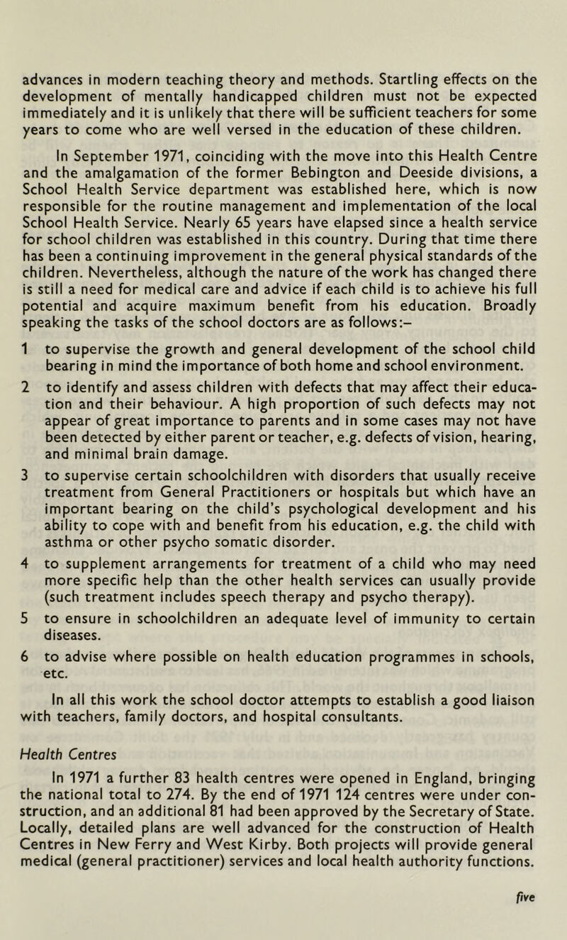 advances in modern teaching theory and methods. Startling effects on the development of mentally handicapped children must not be expected immediately and it is unlikely that there will be sufficient teachers for some years to come who are well versed in the education of these children. In September 1971, coinciding with the move into this Health Centre and the amalgamation of the former Bebington and Deeside divisions, a School Health Service department was established here, which is now responsible for the routine management and implementation of the local School Health Service. Nearly 65 years have elapsed since a health service for school children was established in this country. During that time there has been a continuing improvement in the general physical standards of the children. Nevertheless, although the nature of the work has changed there is still a need for medical care and advice if each child is to achieve his full potential and acquire maximum benefit from his education. Broadly speaking the tasks of the school doctors are as follows:- 1 to supervise the growth and general development of the school child bearing in mind the importance of both home and school environment. 2 to identify and assess children with defects that may affect their educa- tion and their behaviour. A high proportion of such defects may not appear of great importance to parents and in some cases may not have been detected by either parent or teacher, e.g. defects of vision, hearing, and minimal brain damage. 3 to supervise certain schoolchildren with disorders that usually receive treatment from General Practitioners or hospitals but which have an important bearing on the child’s psychological development and his ability to cope with and benefit from his education, e.g. the child with asthma or other psycho somatic disorder. 4 to supplement arrangements for treatment of a child who may need more specific help than the other health services can usually provide (such treatment includes speech therapy and psycho therapy). 5 to ensure in schoolchildren an adequate level of immunity to certain diseases. 6 to advise where possible on health education programmes in schools, etc. In all this work the school doctor attempts to establish a good liaison with teachers, family doctors, and hospital consultants. Health Centres In 1971 a further 83 health centres were opened in England, bringing the national total to 274. By the end of 1971 124 centres were under con- struction, and an additional 81 had been approved by the Secretary of State. Locally, detailed plans are well advanced for the construction of Health Centres in New Ferry and West Kirby. Both projects will provide general medical (general practitioner) services and local health authority functions. five