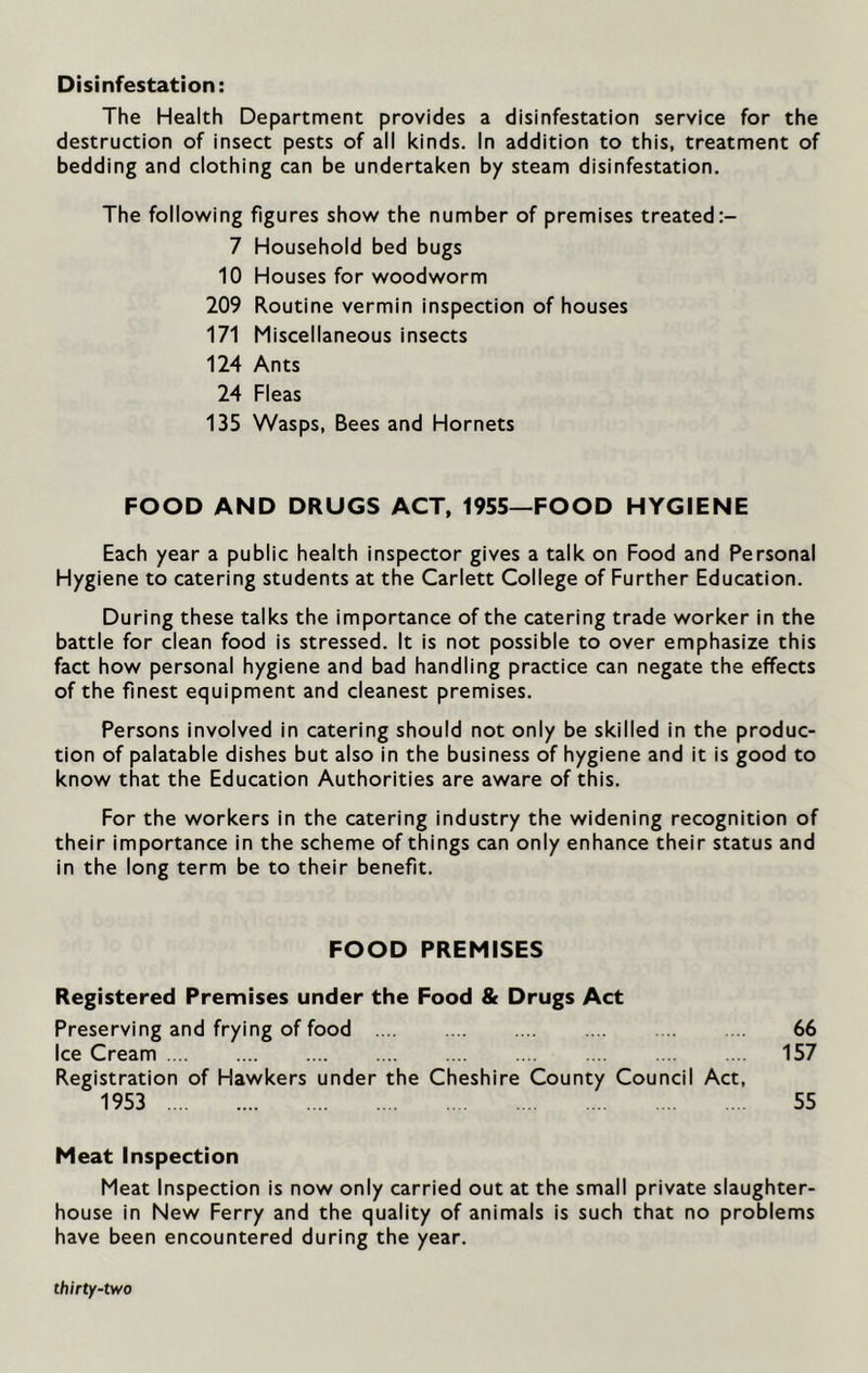 Disinfestation: The Health Department provides a disinfestation service for the destruction of insect pests of all kinds. In addition to this, treatment of bedding and clothing can be undertaken by steam disinfestation. The following figures show the number of premises treated 7 Household bed bugs 10 Houses for woodworm 209 Routine vermin inspection of houses 171 Miscellaneous insects 124 Ants 24 Fleas 135 Wasps, Bees and Hornets FOOD AND DRUGS ACT, 1955—FOOD HYGIENE Each year a public health inspector gives a talk on Food and Personal Hygiene to catering students at the Carlett College of Further Education. During these talks the importance of the catering trade worker in the battle for clean food is stressed. It is not possible to over emphasize this fact how personal hygiene and bad handling practice can negate the effects of the finest equipment and cleanest premises. Persons involved in catering should not only be skilled in the produc- tion of palatable dishes but also in the business of hygiene and it is good to know that the Education Authorities are aware of this. For the workers in the catering industry the widening recognition of their importance in the scheme of things can only enhance their status and in the long term be to their benefit. FOOD PREMISES Registered Premises under the Food & Drugs Act Preserving and frying of food 66 Ice Cream 157 Registration of Hawkers under the Cheshire County Council Act, 1953 55 Meat Inspection Meat Inspection is now only carried out at the small private slaughter- house in New Ferry and the quality of animals is such that no problems have been encountered during the year.