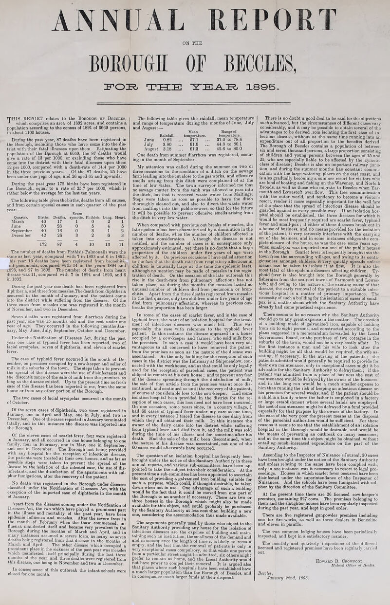 ANNUAL REPORT ON THE BOEOUGH OF BECCLES, THE 1805- TmS REPORT relates to the Borough op Becoles, which comprises an area of 1892 acres, and contains a population according to the census of 1891 of 6669 persons, in about 1100 houses. During the past year, 87 deaths have been registered in the Borough, including those who have come into the dis- trict with their fatal illnesses upon them. Estimating the population of the Bprough at 6669, the 87 deaths would give a rate of 13 per 1000, or excluding those who have come into the district with their fatal illnesses upon them 12 per 1000, compared with a death-rate of 14.4 per 1000 in the three previous years. Of the 87 deaths, 25 have been under one ye^r of age, and 26 aged 65 and upwards. During the past year 172 births have been registered in the Borough, equal' to a rate of 25.7 per 1000, which is rather below the average for the last ten years. The following table gives the births, deaths from all causes, and from certain special causes in each quarter of the past year:— Seven Quarter. Births. Deaths. zymotic. Phthisis. Lung. Heart. March 40 17 1 0 2 1 June 50 28 0 5 4 5 September 40 16 0 3 1 2 December 42 26 3 2 6 3 172 87 4 10 13 11 The number of deaths from Phthisis Palmonalis were the same as last year, compared with 7 in 1893 and 6 in 1892. his year 13 deaths have beeii registered from bronohiti. nd pneumonia, compared with 14 in the years 1894 and i893, and 27 in 1892. The number of deaths from heart disease was 11, compared with 7 in 1894 and 1893, and 6 in 1892. During the past year one death has been registered from diphtheria, and three from measles.The death from diphtheria occurred in the month of January, and the patient came into the district while suffering from the disease. Of the three cases from measles one was registered in the month of November, and two in December. Seven deaths were registered from diarrheea during the past year, one was 15 months old and the rest under one year of age. They occurred in the following manths Jan- uary, May, June, July, September, October and December. Under the Notification of Diseases Act, during the past year one case of typhoid fever has been reported, two of facial erysipelas, seven of diphtheria, and eleven of scarlet fever. The case of tj^hoid fever occurred in the month of De- cember, on premises occupied by a cow-keeper and seller of milk in the suburbs of the town. The steps taken to prevent the spread of the disease were the use of disinfectants and the discontinuance of the sale of milk from the premises so long as the disease existed. Up to the present time no fresh ease of this disease has been reported to me, from the same house or from any other portion of the Borough. The two cases of facial erysipelas occurred in the month of October. Of the seven cases of diphtheria, two were registered in January, one in April and May, one in July, and two in December. One of the cases reported in January terminated fatally, and in this instance the disease was imported into the Borough. Of the eleven cases of scarlet fever, four were registered in January, and all occurred in one house belonging to one family, four iu February, one in May, one in September, and one in December. The Borough not being provided with any hospital for the reception of infectious disease, the patients were treated at their own homes, and as far as possible steps were taken to prevent the spread of the disease by the isolation of the infected case, the use of dis- infectants, and the disinfection of the apartments with sul- phur fumigations, after the recovery of the patient, No death was registered in the Borough under diseases classified under the Notification of Diseases Act, with the exception of the imported case of diphtheria in the month of January. Apart from the diseases coming under the Notification of Diseases Act, the two which have played a prominent part in the illness and mortality of the past year, have been epidemic influenza and measles. After the severe frost in the month of Feb^ary when the thaw commenced, in- fluenza manifested itself and became very prevalent in the Borough during the months of March and April, and in many instances assumed a severe form, as many as seven deaths being registered from that disease in the months of March and April. The other disease which occupied a prominent place in the sickness of the past pear was measles which manifested itself principally during the last three rnonths of the year, and three deaths were registered from this disease, one being in November and two in December. In consequence of this outbreak the infant schools were closed for one month. The following table gives the rainfall, mean temperature and range of temperature during the months of June, July and August:— Mean Range of Rainfall. tomporaturo. temperature. June 0.82 ... 57.1 ... 37.0 to 78.4 July 3.80 ... 61.0 ... 44.8 to 80.1 August 3.18 ... 61.3 ... 42.6 to 80.0 One death from summer diarrheea was registered, occur- ing in the month of September. My attention was called during the summer on two or three occasions to the condition of a ditch on the sewage farm leading into the cut close to the gas works, and offensive smells arising from this ditch were complained of at the time of low water. The town surveyor informed me that no sewage matter from the tank was allowed to pass into the ditch, but that it received waste water from Maltings. Steps were taken as soon as possible to have the ditch thoroughly cleaned out, and also to divert the waste water from maltings into the public sewers, so that for the future it will be possible to prevent offensive smells arising from the diteh in very low water. When compared with previous out breaks of measles, the late epidemic has been characterized by a diminution in the number of deaths, when the number of children affected is taken into consideration. Although the disease is not notified, and the number of cases is in consequence only approximately estimated, yet there is no doubt that a large proportion of the children under five years of age were affected by it. On previous occasions I have called attention to the fact that the death-rate from respiratory affections in children is unusually large at the time the epidemic lasts, although no mention may be made of measles in the regis- tration of death. On the occasion of the late outbreak this rise in the death-rate from pulmonary affections has not taken place, as during the months the measles lasted no unusual number of children died from pneumonia or bron- chitis. Apart from the three deaths registered from measles in the last quarter, only two children under five years of age died from pulmonary affections, whereas iu previous out- breaks the proportion has been larger. In some of the cases of scarlet fever, and in the case of typhoid fever, the want of an isolation hospital for the treat- ment of infectious diseases was much felt. This was especially the case with reference to the typhoid fever patient. In this instance the disease appeared in a house occupied by a cow-keeper and farmer, who sold milk from the premises. In such a case it would have been very ad- vantageous to all concerned to have removed the patient from the premises as soon as the nature of the disease was ascertained. As the only building for the reception of such cases in the district was the Infirmary at Shipmeadow, con- nected with the workhouse, and as that could be only legally used for the reception of parochial cases, the patient was obliged to remain at his own house ; and to prevent any fear of the disease spreading through the distribution of milk, the sale of that article from the premises was at once dis- continued, and continued so until the recovery of the patient, of course at considerable loss to the cow-keeper. Had some isolation hospital been provided in the district for the re- ception of such cases, this loss need not have been incurred. On one occasion, some years since, in a country village, I had 60 cases of typhoid fever under my care at one time, and in every instance I traced the disease to one dairy from which they all obtained their milk. In this instance the owner of the dairy came into tne district while suffering from typhoid fever and died from it, and the milk was sold during the time of his illness and for sometime after his death. Had the sale of the milk been discontinued, when the nature of his disease was ascertained, not one of the 60 cases would afterwards have occurred. There is no doubt a good deal to be said for the objections such advanced, but the circumstances of different cases vary considerably, aud it may be possible to obtain several of the advantages to be derived ,rom isolating the first case of in- fectious disease, without at the same time running into an expenditure out of all proportion to the benefits derived. The Borough of Beccles contains a population of between six and seven thousand persons, a large proportion consisting of children and young persons between the ages of 15 and 25, who are especially liable to be affected by the zymotic class of disease; Beccles is also an important railway junc- tion, and during the summer months has constant commu- cation with the large watering placrs on the east coast, and is also gradually becoming a summer resort for visitors who are fond of boating and fishing on the Waveney, and Norfolk Broads, as well as those who migrate to Beccles when Yar- mouth and Lowestoft over.flow. This free communication with the outer world, and tendency to become a visitor's resort, render it more especially important for the well.fare of the place that the spread of infectious disease should be guarded against in every possible way. If an isolation hos- pital should be established, the three diseases for which it would be most frequently required are scarlet fever, typhoid fever and small-pox ; if either of these diseases break out in a house of business, and no means provided for the isolation of the patient, it very seriously interferes with the carrying on of the business, and in some instances obliges the com- plete closure of the house, as was the case some years ago, when small-pox was imported into one of the public houses in the Borough. Scarlet fever is frequently brought into the town fijom the surrounding villages, and owing to its conta- giousness amongst children, it very quickly spreads unless means can be taken to isolate it at first. It is also the most fatal of the epidemic diseases affecting children. Ty- phoid fever is also brought into the Borough generally by fishermen from the sea-port towns of Yarmouth and Lowes- toft ; and owing to the nature of the exciting cause of that disease, the early removal of the patient to a suitable infec- tious hospital is a matter of primary importance. The necessity of such a building for the isolation of eases of small- pox is a matter about which the Sanitary Authority have already had some practical experience. There seems to be no reason why the Sanitary Authority should go to any great expense in the matter. The erection of a building made of galvanized iron, capable of holding from six to eight pei'sons, and constructed according to the plans suggested in a memorandum forwarded by the Local Government Board, or the purchase of two cottages in the suburbs of the town, would not be a very costly affair. In the first instance a man and his wife to look after the building might be all that would be required, the wife as- sisting, if necessary, in the nursing of the patients; the patients admitted would generally be required to provide foi' their own maintenance, only in exceptional cases might it be advisable for the Sanitary Authority to defraythem ; if the patient was admitted from a place of business the cost of maintenance would be defrayed by the owner of the business, and in the long run would be a much smaller expense to him than running the lisk of keeping an infectious disease on his premises for several weeks, and if the patient should be a child in a family where the father is employed in a factory or large establishment where several hands are employed, the cost of maintenance might be defrayed by a fund provided especially for that purpose by the owner of the factory. In the case of the very poor the present means at the disposal of the parochial authorities would be sufficient. For these reasons it seems to me that the establishment of an isolation hospital in the Borough would be desirable, and would be the means of preventing an outbreak on many occasions; and at the same time this object might be obtained without entailing much increased expenditure on the part of the Sanitory Authority. The question of an isolation hospital has frequently been brought under the notice of the Sanitary Authority in these annual reports, and various sub-committees have been ap- pointed to take the subject into their consideration. At the present time a sub-committee has been appointed to ascertain the cost of providing a galvanized iron building suitable for such a purpose, which could, if thought desirable, be taken down when not in use. One advantage of such a building would be the fact that it could be moved from one part of the Borough to an another if necessary. There are two or three houses in the Borough which might also be made available for this object, and could probably be purchased by the Sanitary Authority at less cost than building a new one, considering the accommodation thus made available. The arguments generally used by those who object to the Sanitary Authority providing any house for the isolation of infectious diseases are the expense of building and main- taining such an institution, the smallness of the demand and and in consequence the length of time it is likely to remain empty, and the fact that the removal of patients is only in very exceptional cases compulsory, so that while one person from a particular street might be admitted, six others might prefer to remain at home, and the Local Authority would not have power to compel their removal. It is argued also that places where such hospitals have been established have a much larger population than the Borough of Beccles, and in consequence much larger funds at their disposal. According to the Inspector of Nuisance’s Journal, 30 cases have been brought under the notice of the Sanitary Authority and orders relating to the same have been complied with, only in one instance was it necessary to resort to legal pro- ceedings. Houses in which scarlet fever occurred have been disinfected under the superintendance of the Inspector of Nuisances. And the schools have been fumigated with sul- phur by the direction of the Sanitary Committee. At the present time there are 26 licensed cow-keeper's premises, containing 227 cows. The premises belonging to them and the slaughter-houses have been regularly inspected during the past year, and kept in good order. There are five registered gunpowder premises including one for fire-works, as well as three dealers in Benzoline and eleven in paraffin. The two common lodging houses have been periodically iuspected, and kept in a satisfactory inauner. The monthly and quarterly inspections of the different licensed and registered premises have been regularly carried out. Edward B. Crowfoot, Medical Officer of Health. Beccles, Jayiuary S2nd, 169G.