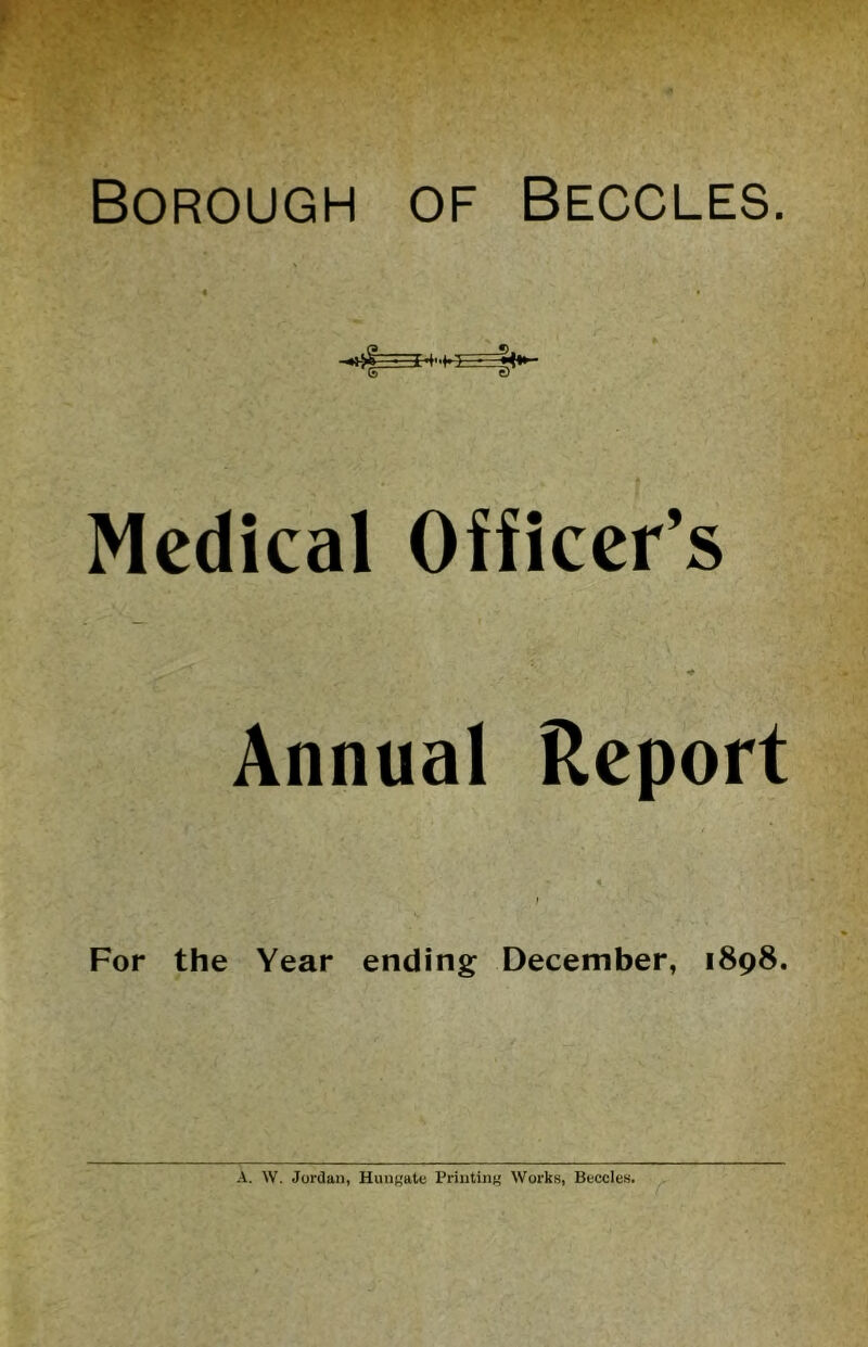 Borough of Beccles. Medical Officer’s * Annual Report For the Year ending December, 1898. A. W. Jordan, HuuKatc Printint' Works, Beccles.