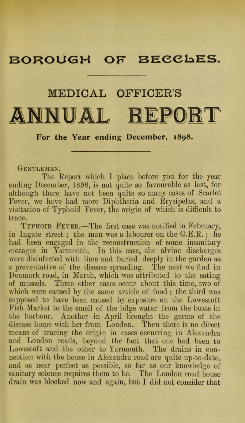 MEDICAL OFFICER’S For the Year ending December, 1898. Gentlemen, The Report which I place before you for the year ending December, 1898, is not quite so favourable as last, for although there have not been quite so many cases of Scarlet Fever, we have had more Diphtheria and Erysipelas, and a visitation of Typhoid Fever, the origin of which is difficult to trace. Typhoid Fever.—The first case was notified in February, in Ingate street ; the man was a labourer on the G.E.R.; he had been engaged in the reconstruction of some insanitary cottages in Yarmouth. In this case, the alvine discharges were disinfected with lime and buried deeply in the garden as a preventative of the disease spreading. The next we find in Denmark road, in March, which was attributed to the eating of mussels. Three other cases occur about this time, two of which were caused by the same article of food ; the third was supposed to have been caused by exposure on the Lowestoft Fish Market to the smell of the bilge water from the boats in the harbour. Another in April brought the germs of the disease home with her from London. Then there is no direct means of tracing the origin in cases occurring in Alexandra and London roads, beyond the fact that one had been to Lowestoft and the other to Yarmouth. The drains in con- nection with the house in Alexandra road are quite up-to-date, and as near perfect as possible, so far as our knowledge of sanitary science requires them to be. The London road house