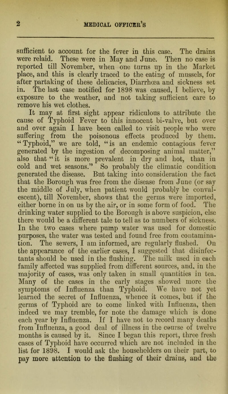 sufficient to account for the fever in this case. The drains were relaid. These were in May and June. Then no case is reported till November, when one turns up in the Market place, and this is clearly traced to the eating of mussels, for after partaking of these delicacies. Diarrhoea and sickness set in. The last ease notified for 1898 was caused, I believe, by exposure to the weather, and not taking sufficient care to remove his wet clothes. It may at first sight appear ridiculous to attribute the cause of Typhoid Fever to this innocent bi-valve, but over and over again I have been called to visit people who were suffering from the poisonous effects produced by them. “Typhoid,” we are told, “is an endemic contagious fever generated by the ingestion of decomposing animal matter,” also that “ it is more prevalent in dry and hot, than iu cold and wet seasons.” So probably the climatic condition generated the disease. But taking into consideration the fact that the Borough was free from the disease from June (or say the middle of July, when patient would probably be conval- escent), till November, shows that the germs were imported, either borne in on us by the air, or in some form of food. The drinking water supplied to the Borough is above suspieion, else there would be a different tale to tell as to numbers of sickness. In the two cases where pump water was used for domestic purposes, the water was tested and found free from contamina- tion. The sewers, I am informed, are regularly fiushed. On the appearanee of the earlier cases, I suggested that disinfec- tants should be used in the flushing. The milk used iu each family affected was supplied from different sources, and, iu the majority of cases, was only taken in small quantities in tea. Many of the cases in the early stages showed more the symptoms of Influenza than Typhoid. We have not yet learned the secret of Influenza, whence it comes, but if the germs of Typhoid are to come linked with Influenza, then indeed we may tremble, for note the damage which is done each year by Influenza. If I have not to record many deaths from Influenza, a good deal of illness iu the course of twelve months is caused by it. Since I began this report, three fresh cases of Typhoid have occurred which are not included in the list for 1898. I would ask the householders on their part, to pay more attention to the flushing of their drains, and the