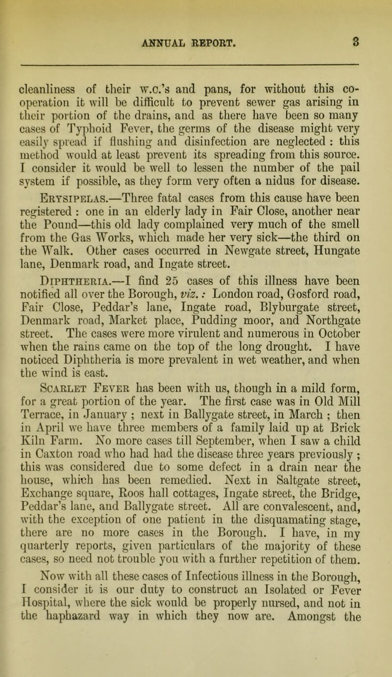 cleanliness of their w.c.’s and pans, for without this co- operation it will be difficult to prevent sewer gas arising in their portion of the drains, and as there have been so many cases of Typhoid Fever, the germs of the disease might very easily spread if flushing and disinfection are neglected : this method would at least prevent its spreading from this source. I consider it would be well to lessen the number of the pail system if possible, as they form very often a nidus for disease. Erysipelas.—Three fatal cases from this cause have been registered : one in an elderly lady in Fair Close, another near the Pound—this old lady complained very much of the smell from the Gas Works, which made her very sick—the third on the Walk. Other cases occurred in Newgate street, Hungate lane, Denmark road, and Ingate street. Diphtheria.—I find 25 cases of this illness have been notified all over the Borough, viz.: London road, Gosford road. Fair Close, Peddar’s lane. Ingate road, Blyburgate street, Denmark road. Market place. Pudding moor, and Northgate street. The cases were more virulent and numerous in October when the rains came on the top of the long drought. I have noticed Diphtheria is more prevalent in wet weather, and when the wind is east. Scarlet Fever has been with us, though in a mild form, for a great portion of the year. The first case was in Old Mill Terrace, in January ; nest in Ballygate street, in March ; then in April we have three members of a family laid up at Brick Kiln Farm. No more cases till September, when I saw a child in Caxton road who had had the disease three years previously ; this was considered due to some defect in a drain near the house, which has been remedied. Next in Saltgate street. Exchange square, Roos hall cottages. Ingate street, the Bridge, Peddar’s lane, and Ballygate street. All are convalescent, and, with the exception of one patient in the disquamating stage, there are no more cases in the Borough. I have, in my quarterly reports, given particulars of the majority of these cases, so need not trouble you with a further repetition of them. Now with all these cases of Infectious illness in the Borough, I consider it is our duty to construct an Isolated or Fever Hospital, where the sick would be properly nursed, and not in the haphazard way in which they now are. Amongst the