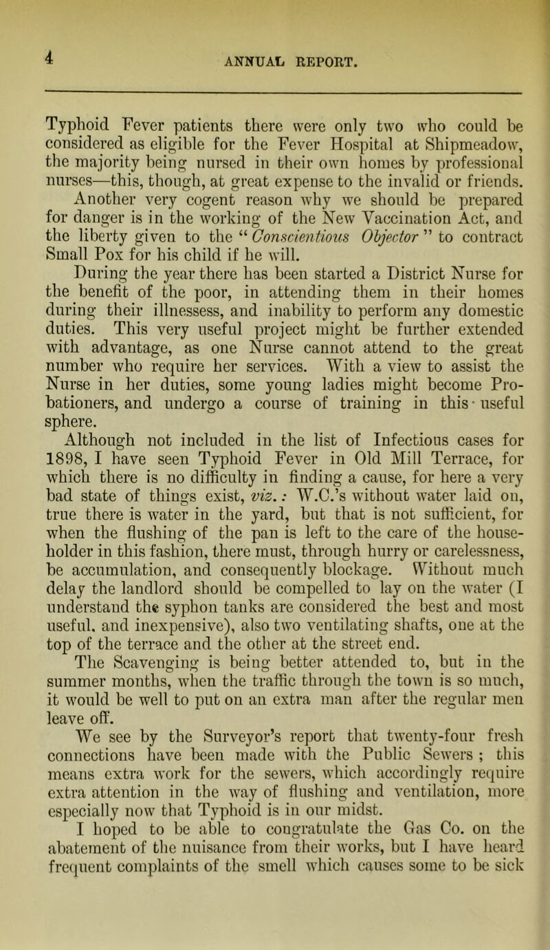 Typhoid Fever patients there were only two who could be considered as eligible for the Fever Hospital at Shipmeadow, the majority being nursed in their own homes by professional nurses—this, though, at great expense to the invalid or friends. Another very cogent reason why we should he prepared for danger is in the working of the New Vaccination Act, and the liberty given to the “ Conscientious Objector ” to contract Small Pox for his child if he will. During the year there has been started a District Nurse for the benefit of the poor, in attending them in their homes during their illnessess, and inability to perform any domestic duties. This very useful project might be further extended with advantage, as one Nurse cannot attend to the great number who require her services. With a view to assist the Nurse in her duties, some young ladies might become Pro- bationers, and undergo a course of training in this-useful sphere. Although not included in the list of Infectious cases for 1898, I have seen Typhoid Fever in Old Mill Terrace, for which there is no difficulty in finding a cause, for here a very bad state of things exist, viz.: W.C.’s without water laid ou, true there is water in the yard, but that is not sufficient, for when the flushing of the pan is left to the care of the house- holder in this fashion, there must, through hurry or carelessness, be accumulation, and consequently blockage. Without much delay the landlord should be compelled to lay on the water (I understand the syphon tanks are considered the best and most useful, and inexpensive), also two ventilating shafts, one at the top of the terrace and the other at the street end. The Scavenging is being better attended to, but in the summer months, when the traffic through the town is so much, it would be well to put on an extra man after the regular men leave off. We see by the Surveyor’s report that twenty-four fresh connections have been made with the Public Sewers ; this means extra work for the sewers, which accordingly require extra attention in the way of flushing and ventilation, more especially now that Typhoid is in our midst. I hoped to be able to congratulate the Gas Co. on the abatement of the nuisance from their works, but I have heard fre(iuent complaints of the smell which causes some to be sick