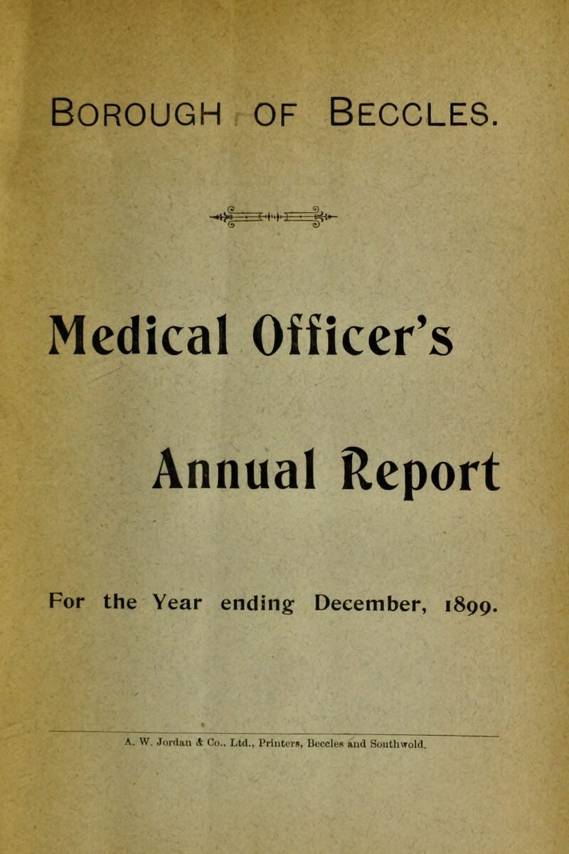 Borough of Beccles. Medical Officer’s Annual Report For the Year ending December, 1899. A. W. Jordan & Co.. Ltd., Printers, lieccles and Southwold.