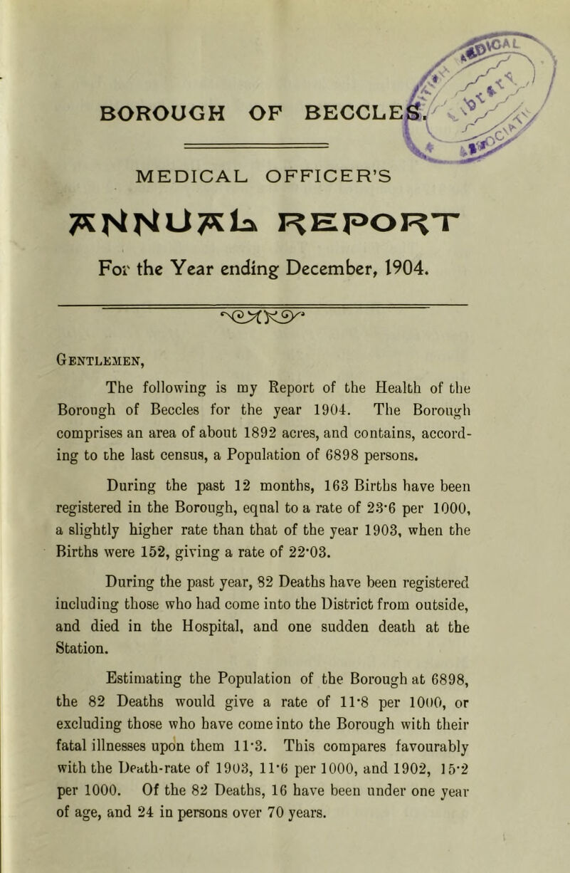 l^EPORT For the Year ending December, 1904. n2XK9^' Gentlemen, The following is my Report of the Health of the Borough of Beccles for the year 1904. The Borough comprises an area of about 1892 acres, and contains, accord- ing to the last census, a Population of 6898 persons. During the past 12 months, 163 Births have been registered in the Borough, eqnal to a rate of 23‘6 per 1000, a slightly higher rate than that of the year 1903, when the Births were 152, giving a rate of 22’03. During the past year, 82 Deaths have been registered including those who had come into the District from outside, and died in the Hospital, and one sudden death at the Station. Estimating the Population of the Borough at 6898, the 82 Deaths would give a rate of 11'8 per lOoO, or excluding those who have come into the Borough with their fatal illnesses upon them 11'3. This compares favourably with the Death-rate of 1903, 1P6 per 1000, and 1902, ]5'2 per 1000. Of the 82 Deaths, 16 have been under one year of age, and 24 in persons over 70 years.