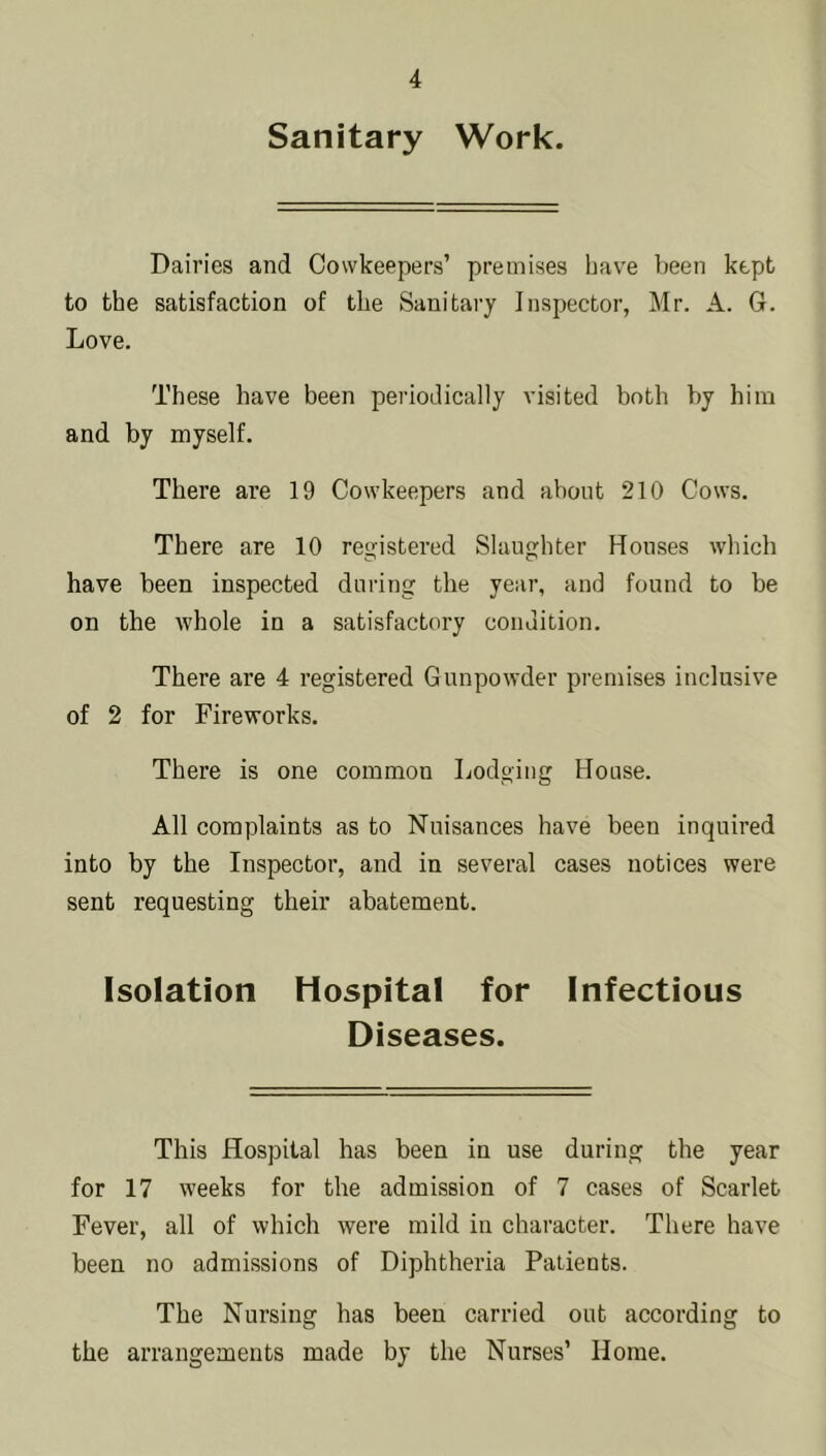 Sanitary Work. Dairies and Cowkeepers’ premises have been kept to the satisfaction of the Sanitary Inspector, Mr. A. G. Love. These have been periodically visited both by him and by myself. There are 19 Cowkeepers and about 210 Cows. There are 10 registered Slaughter Houses which have been inspected during the year, and found to be on the whole in a satisfactory condition. There are 4 registered Gunpowder premises inclusive of 2 for Fireworks. There is one common Lodging House. All complaints as to Nuisances have been inquired into by the Inspector, and in several cases notices were sent requesting their abatement. Isolation Hospital for Infectious Diseases. This Hospital has been in use during the year for 17 weeks for the admission of 7 cases of Scarlet Fever, all of which were mild in character. There have been no admissions of Diphtheria Patients. The Nursing has been carried out according to the arrangements made by the Nurses’ Horae.