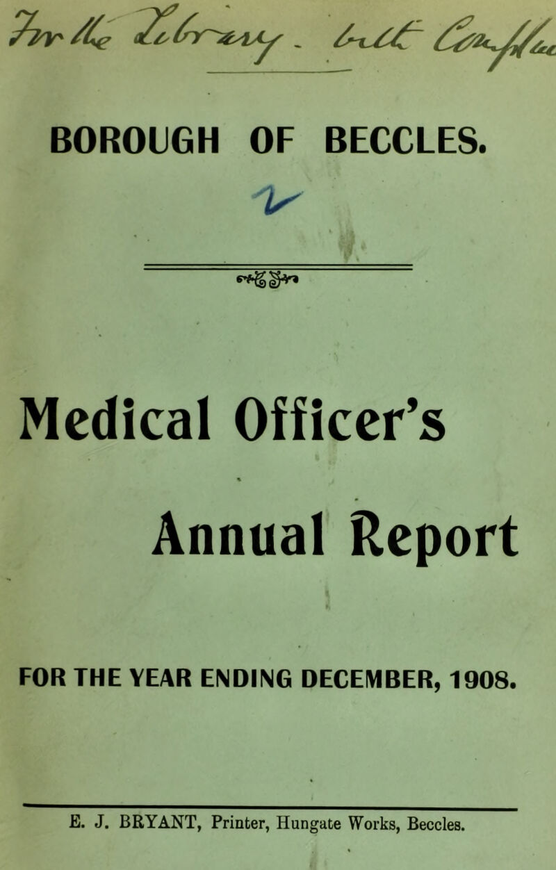 BOROUGH OF BECCLES. V Medical Officer’s Annual Report FOR THE YEAR ENDING DECEMBER, 1908. E. J. BRYANT, Printer, Hungate Works, Beccles.
