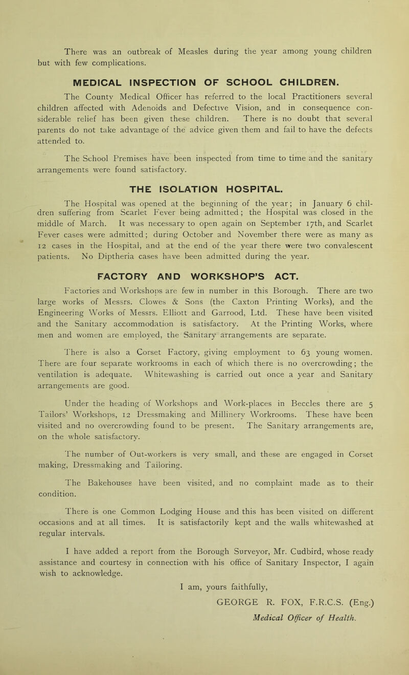 There was an outbreak of Measles during the year among young children but with few complications. MEDICAL INSPECTION OF SCHOOL CHILDREN. The Countv Medical Officer has referred to the local Practitioners several j children affected with Adenoids and Defective Vision, and in consequence con- siderable relief has been given these children. There is no doubt that several parents do not take advantage of the advice given them and fail to have the defects attended to. A The School Premises have been inspected from time to time and the sanitary arrangements were found satisfactory. THE ISOLATION HOSPITAL. The Hospital was opened at the beginning of the year; in January 6 chil- dren suffering from Scarlet Fever being admitted ; the Hospital was closed in the middle of March. It was necessary to open again on September 17th, and Scarlet Fever cases were admitted; during October and November there were as many as 12 cases in the Hospital, and at the end of the year there were two convalescent patients. No Diptheria cases have been admitted during the year. FACTORY AND WORKSHOP’S ACT. Factories and Workshops are few in number in this Borough. There are two large works of Messrs. Clowes & Sons (the Caxton Printing Works), and the Engineering Works of Messrs. Elliott and Garrood, Ltd. These have been visited and the Sanitary accommodation is satisfactory. At the Printing Works, where men and women are emnloyed, the Sanitary arrangements are separate. There is also a Corset Factory, giving employment to 63 young women. There are four separate workrooms in each of which there is no overcrowding; the ventilation is adequate. Whitewashing is carried out once a year and Sanitary arrangements are good. Under the heading of Workshops and Work-places in Beccles there are 5 Tailors’ Workshops, 12 Dressmaking and Millinery Workrooms. These have been visited and no overcrowding found to be present. The Sanitary arrangements are, on the whole satisfactory. The number of Out-workers is very small, and these are engaged in Corset making. Dressmaking and Tailoring. The Bakehouses have been visited, and no complaint made as to their condition. There is one Common Lodging House and this has been visited on different occasions and at all times. It is satisfactorily kept and the walls whitewashed at regular intervals. I have added a report from the Borough Surveyor, Mr. Cudbird, whose ready assistance and courtesy in connection with his office of Sanitary Inspector, I again wish to acknowledge. I am, yours faithfully, GEORGE R. FOX, F.R.C.S. (Eng.) Medical Officer of Health.
