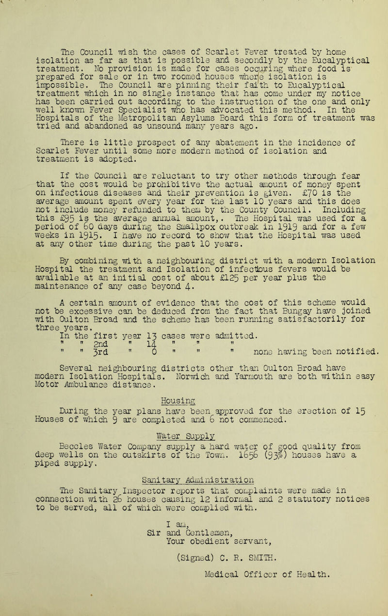 The Council wish the cases of Scarlet Fever treated by home isolation as far as that is possible and secondly by the Eucalyptical treatment. No provision is made for cases occuring where food is prepared for sale or in two roomed houses wherje isolation is impossible. The Council are pinning their faith to Eu.calyptical treatment which in no single Instance that has come under my notice has been carried out according to the instruction of the one and only vi^ell known Fever Specialist who has advocated this method. In the Hospitals of the Metropolitan Asylums Board this form of treatment was tried and abandoned as unsound many years ago. There is little prospect of any abatement in the incidence of Scarlet Fever until some more modern method of isolation and treatment is adopted. If the Council are reluctant to try other methods through fear that the cost would be prohibitive the actual amount of money spent on infectious diseases and their prevention is given. £70 is the average amount spent every year for the last 10 years and this does not include money refunded to them by the County Council. Including this £95 is the average annual amount,. The Hospital was used for a period of 6o days during the Smallpox outbreak in 1919 ^d for a few weeks in 1915* 1 have no record to shov/ that the Hospital was used at any other time during the past 10 years. By combining with a neighbouring district with a modern Isolation Hospital the treatment and Isolation of infectbus fevers would be available at an initial cost of about £125 year plus the maintenance of any case beyond 4* A certain amount of evidence that the cost of this scheme would not be excessive can be deduced from the fact that Bungay have joined with Oulton Broad and the scheme has been running satisfactorily for three years. In the first year I3 cases were admitted.   2nd  14   ” ”  It Q ti It H having been notified. Several neighbouring districts other than Oulton Broad have modern Isolation Hospitals. Norwich and Yarmouth are both within easy Motor Ambulance distance. Housing During the year plans have been approved for the erection of I5 Houses of which 9 completed .and 6 not commenced. Water Supply Beccles Water Company supply a hard water of good quality from deep wells on the outskirts of the Town. 1656 (93?) houses have a piped supply. Sanitary Administration The Sanitary Inspector reports that complaints were made in connection with 26 houses causing 12 informal and 2 statutory notices to be served, all of which wexe complied with. I aru. Sir and Gentlemen, Your obedient servant, (Signed) C. R. SMITH. Medical Officer of Health.