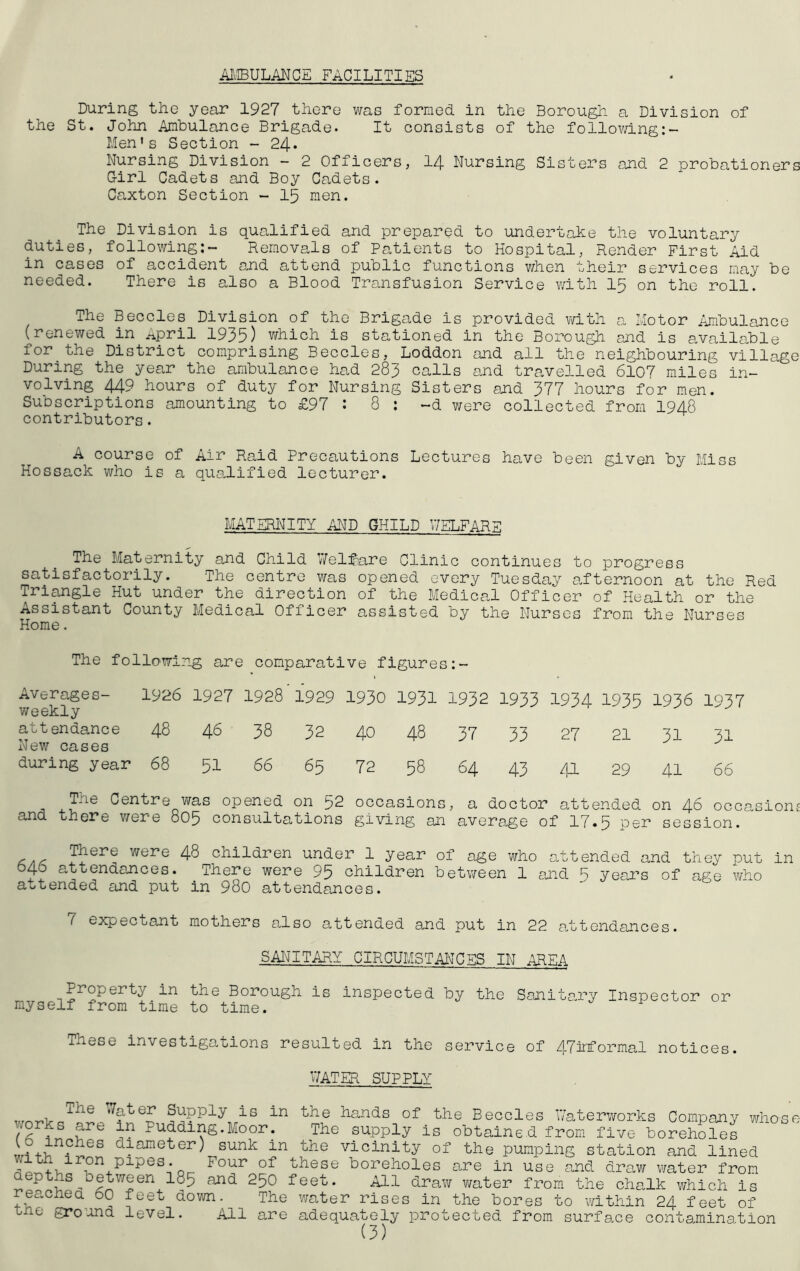 MIBULANCE FACILITIES During the year 1927 there was formed in the Borough a Division of the St. John Ambulance Brigade. It consists of the follov/ing;- Men’s Section - 24* Nursing Division - 2 Officers, I4 Nursing Sisters and 2 probationers G-irl Cadets and Boy Cadets. Caxton Section - 15 men. The Division is qualified and prepared to undertake the voluntary duties, follov/ing;- Removals of Patients to Hospital, Render First Aid in cases of accident and attend public functions v/hen their services may be needed. There is also a Blood Transfusion Service v/ith I5 on the roll. The Beccles Division of the Brigade is provided with a Hotor Ambulance (renewed in ^pril 1935) which is stationed in the Borough ajid is available for the District comprising Beccles, Loddon and all the neighbouring village During the year the ambulance had 283 calls and travelled 6107 miles in- volving 449 hours of duty for Nursing Sisters and 377 hours for men. Subscriptions amounting to £97 : 8 : -d were collected from I948 contributors. A course of Air Raid Precautions Lectures have been given by Miss Hossack who is a qua.lified lecturer. MATERNITY AND CHILD WELFARE The Maternity and Child V/elf^are Clinic continues to progress satisfactorily. The centre was opened every Tuesday afternoon at the Red Triangle Hut under the direction of the Medica.l Officer of Health or the Assistant County Medical Officer assisted by the Nurses from the Nurses Home. The following are comparative figures Averages- 1926 1927 1928'1929 1930 1931 1932 1933 1934 1935 1936 1937 weekly attendance 48 46 38 32 40 48 37 33 27 21 31 31 New cases during year 68 5I 66 65 72 58 64 43 41 29 41 66 The Centre vi^as opened on 52 occasions, a doctor attended on 46 occasion; and there were 805 consultations giving an average of 17.5 per session. </i/- were 48 children under 1 year of age who attended and they put in b4o attendances. There were 95 children between 1 and 5 years of age who attended and put in 98o attendances. 7 expectant mothers also attended and put in 22 a,ttendances. SAI''JITARY CIRCUMSTANCES IN AREA Borough is inspected by the Sanitary Inspector or myself from time to time. These investigations resulted in the service of 47nrformal notices. MATER SUPPLY The V7ater Supply is in v;orks are in Pudding.Moor. (6 inches diameter) sunk in with iron pipes. Four of depths between I85 and 250 reached 60 feet down. The the gro’ind level. All are the hands of the Beccles ’waterworks Company whos The supply is obtained from five boreholes the vicinity of the pumping station and lined these boreholes are in use and draw water from feet. ^1 draw v/ater from the chalk which is water rises in the bores to within 24 feet of adequately protected from surface contamination