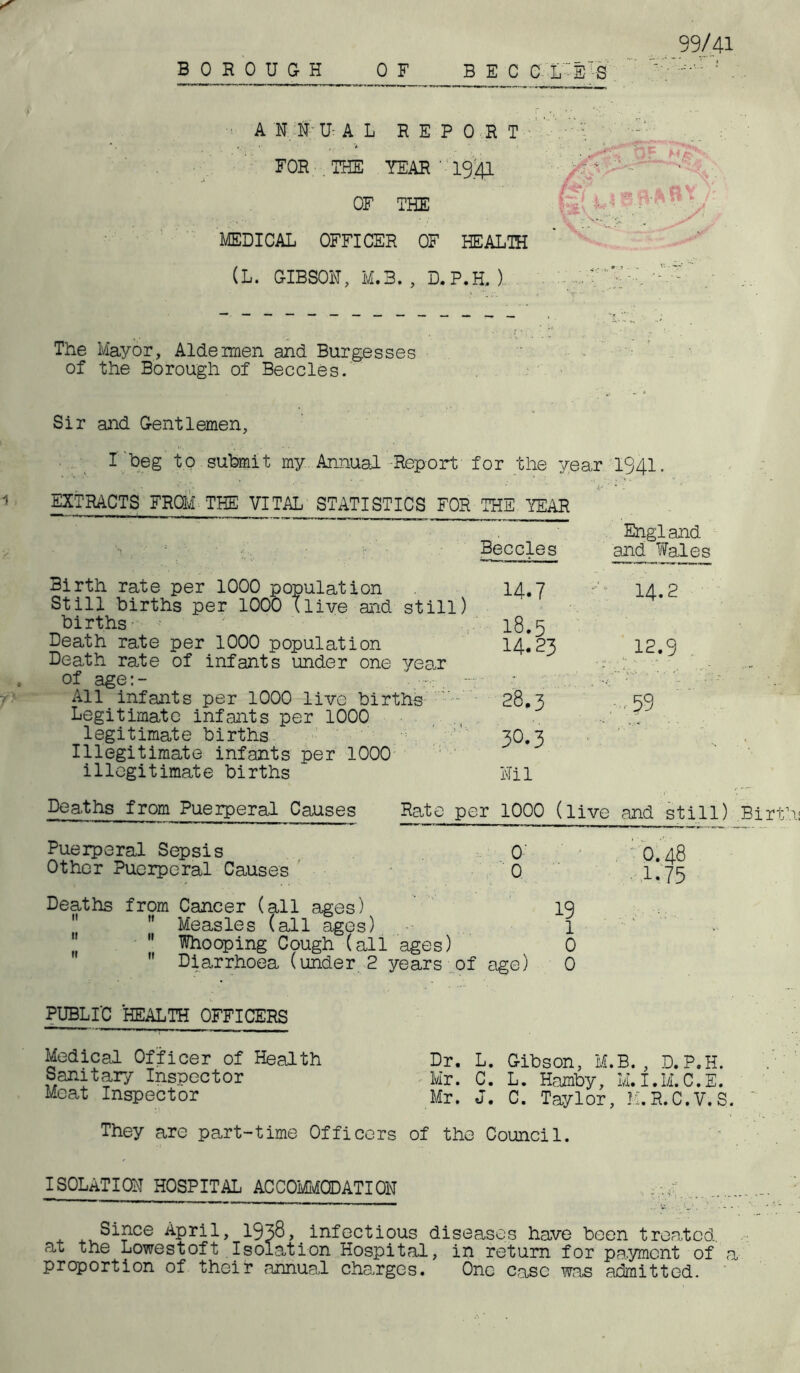 99/41 BOROUGH OF B E C C L S S A N id U- A L REPORT FOR THE YEAR ' 19.41 OF THE MEDICAL OFFICER OF HEALTH (L. GIBSON, M.3. , D. P.H, ). s tJF Mp* P7 ^ The Mayor, Aldeirnen and Burgesses of the Borough of Beccles. Sir and Gentlemen, I beg to submit my Annual -Report for the year 1941. EXTRACTS FROM THE VITAL STATISTICS FOR THE YEAR England Beccles and Wales Birth rate per 1000 population 14.7 *-'=■ 14.2 Still births per 1000 (live and still) births 18.5 Death rate per 1000 population 14.23 12.9 Death rate of infants under one year •- ‘v of age:- • All infants per 1000 live births 28.3 -,.59 Legitimate infants per 1000 legitimate births ’’ 3O.3 Illegitimate infants per 1000 illegitimate births Nil Deaths from Puerperal Causes Rate per 1000 (live and still) Birt Puerperal Sepsis O' O.48 Other Puerperal Causes 0 1*75 Deaths from Cancer (all ages) 19 Measles (all ages) 1  Whooping Cough (all ages) 0  Diarrhoea (under 2 years of age) 0 PUBLIC HEALTH OFFICERS Medical Officer of Health Sanitary Inspector Meat Inspector They are part-time Officers Dr. L. Gibson, M.B. , D.P.H. Mr. C. L. Hamby, M.I.M.C.E. Mr. J. C. Taylor, M.R.C.V.S. of the Counci1. ISOLATION HOSPITAL ACCOMMODATION Since April, 1938, infectious diseases have been treated, at the Lowestoft Isolation Hospital, in return for payment of a proportion of their annual charges. One case was admitted.