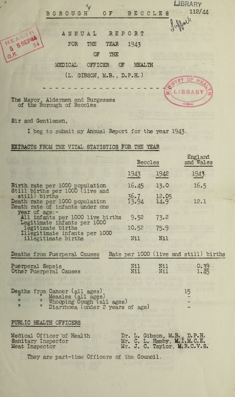 'V library BOROUGH OF BECCLES ' 112/44 “ ‘ ' W*' ANNUAL REPORT FOR THE YEAR 1943 OF 'THE MEDICAL OFFICER OF HEALTH (L. GIBSON, M.B., D.P.H. ) The Mayor, Aldermen and Burgesses of the Borough of Beccles. Sir and Gentlemen, - I heg to submit my Annual Report for the year 1943 EXTRACTS FROM THE VITAL STATISTICS frOR THE YEAR Birth rate per 1000 population Still births per 1000 (live and still) births Death rate per 1000 population Death rate of infants under one year of age:- All infants per 1000 live births Legitimate infants per 1000 legitimate births Illegitimate infants per 1000 illegitimate births Beccles England and Wales 1943 1942 1943 16.45 13.0 16.5 36.7 13.94 12.05 14.9 12.1 . 9.52 73.2 10.52 75.9 Nil Nil Deaths from Puerperal Causes Rate per 1000 (live and still) births Puerperal Sepsis Nil Nil 0.39 Other Puerperal Causes Nil Nil 1.45 Deaths from Cancer (all ages) 15  Measles (all ages)  Whooping Cpugh (all ages)  Diarrhoea (under 2 years of age) PUBLIC HEALTH OFFICERS Medical Officer of Health Dr. L. Gibson, M.B..,, D.P.H, Sanitary. Inspector Mr. C. L. Hamby, M.I.M.C.E. Meat Inspector ’ Mr. J. C. Taylor, M.R.C.V.S* They are part-time Officers of the Council.