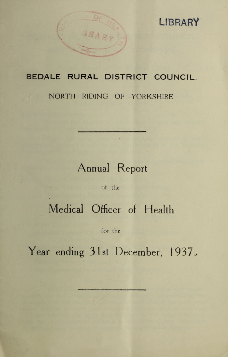 LIBRARY BEDALE RURAL DISTRICT COUNCIL. NORTH RIDING OF YORKSHIRE Annual Report of the Medical Officer of Health for the Year ending 31st December, 1937..