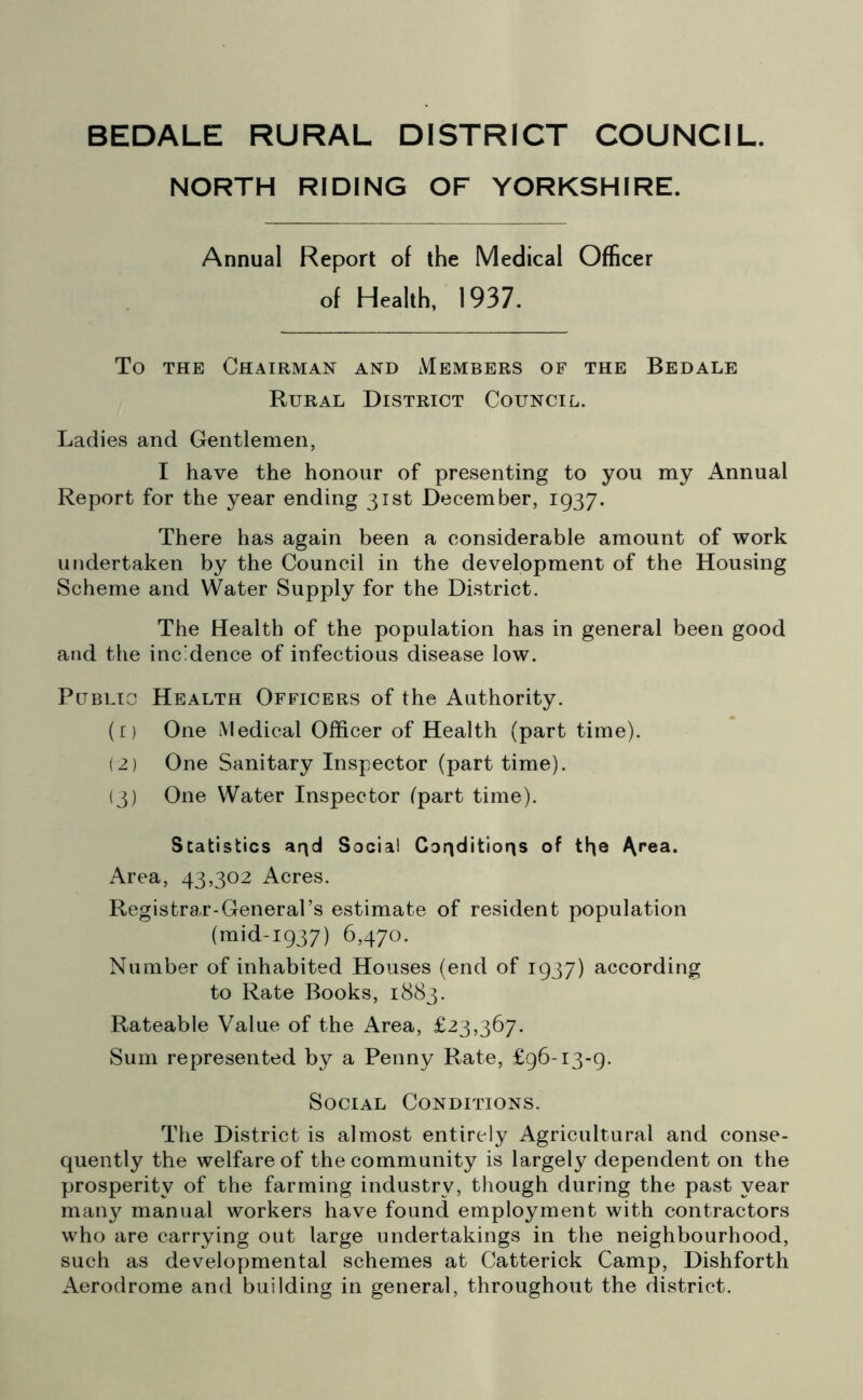 BEDALE RURAL DISTRICT COUNCIL. NORTH RIDING OF YORKSHIRE. Annual Report of the Medical Officer of Health, 1937. To the Chairman and Members of the Bedale Rural District Council. Ladies and Gentlemen, I have the honour of presenting to you my Annual Report for the year ending 31st December, 1937. There has again been a considerable amount of work undertaken by the Council in the development of the Housing Scheme and Water Supply for the District. The Health of the population has in general been good and the incidence of infectious disease low. Public Health Officers of the Authority. (1) One Medical Officer of Health (part time). (2) One Sanitary Inspector (part time). (3) One Water Inspector (part time). Scatistics arid Social Conditions of the ^rea. Area, 43,302 Acres. Registrar-General’s estimate of resident population (mid-1937) 6,470. Number of inhabited Houses (end of 1937) according to Rate Books, 1883. Rateable Value of the Area, £23,367. Sum represented by a Penny Rate, £96-13-9. Social Conditions. The District is almost entirely Agricultural and conse- quently the welfare of the community is largely dependent on the prosperity of the farming industry, though during the past year many manual workers have found employment with contractors who are carrying out large undertakings in the neighbourhood, such as developmental schemes at Catterick Camp, Dishforth Aerodrome and building in general, throughout the district.