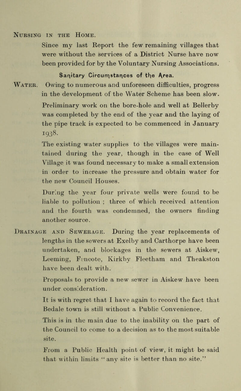 Nursing in the Home. Since my last Report the few remaining villages that were without the services of a District Nurse have now been provided for by the Voluntary Nursing Associations. Sanitary Circurristances of the Area. Water. Owing to numerous and unforeseen difficulties, progress in the development of the Water Scheme has been slow. Preliminary work on the bore-hole and well at Bellerby was completed by the end of the year and the laying of the pipe track is expected to be commenced in January 1938. The existing water supplies to the villages were main- tained during the year, though in the case of Well Village it was found necessary to make a small extension in order to increase the pressure and obtain water for the new Council Houses. During the year four private wells were found to be liable to pollution ; three of which received attention and the fourth was condemned, the owners finding another source. Drainage and Sewerage. During the year replacements of lengths in the sewers at Exelby and Carthorpe have been undertaken, and blockages in the sewers at Aiskew, Leeming, Fencote, Kirkby Fleetham and Theakston have been dealt with. Proposals to provide a new sewer in Aiskew have been under consideration. It is with regret that I have again to record the fact that Bedale town is still without a Public Convenience. This is in the main due to the inability on the part of the Council to come to a decision as to the most suitable site. From a Public Health point of view, it might be said that within limits “ any site is better than no site.”