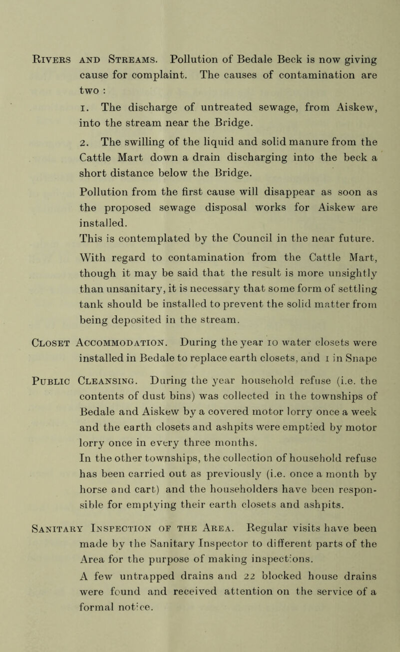 Rivers and Streams. Pollution of Bedale Beck is now giving cause for complaint. The causes of contamination are two : 1. The discharge of untreated sewage, from Aiskew, into the stream near the Bridge. 2. The swilling of the liquid and solid manure from the Cattle Mart down a drain discharging into the beck a short distance below the Bridge. Pollution from the first cause will disappear as soon as the proposed sewage disposal works for Aiskew are installed. This is contemplated by the Council in the near future. With regard to contamination from the Cattle Mart, though it may be said that the result is more unsightly than unsanitary, it is necessary that some form of settling tank should be installed to prevent the solid matter from being deposited in the stream. Closet Accommodation. During the year io water closets were installed in Bedale to replace earth closets, and i in Snape Public Cleansing. During the year household refuse (i.e. the contents of dust bins) was collected in the townships of Bedale and Aiskew by a covered motor lorry once a week and the earth closets and ashpits were emptied by motor lorry once in every three months. In the other townships, the collection of household refuse has been carried out as previously (i.e. once a month by horse and cart) and the householders have been respon- sible for emptying their earth closets and ashpits. Sanitary Inspection of the Area. Regular visits have been made by the Sanitary Inspector to different parts of the Area for the purpose of making inspections. A few untrapped drains and 22 blocked house drains were found and received attention on the service of a formal notice.