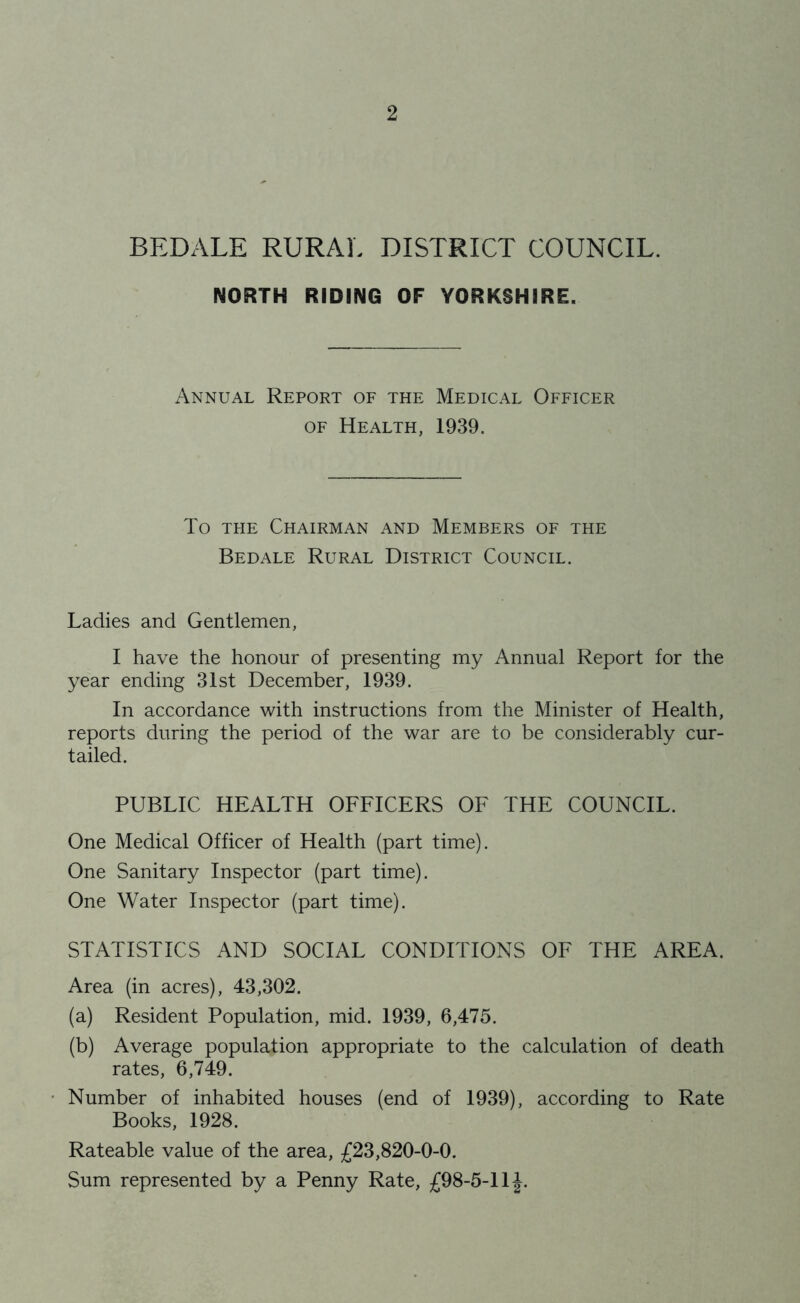 BEDALE RURAL DISTRICT COUNCIL. NORTH RIDING OF YORKSHIRE, Annual Report of the Medical Officer OF Health, 1939. To THE Chairman and Members of the Bedale Rural District Council. Ladies and Gentlemen, I have the honour of presenting my Annual Report for the year ending 31st December, 1939. In accordance with instructions from the Minister of Health, reports during the period of the war are to be considerably cur- tailed. PUBLIC HEALTH OFFICERS OF THE COUNCIL. One Medical Officer of Health (part time). One Sanitary Inspector (part time). One Water Inspector (part time). STATISTICS AND SOCIAL CONDITIONS OF THE AREA. Area (in acres), 43,302. (a) Resident Population, mid. 1939, 6,475. (b) Average population appropriate to the calculation of death rates, 6,749. Number of inhabited houses (end of 1939), according to Rate Books, 1928. Rateable value of the area, £23,820-0-0. Sum represented by a Penny Rate, £98-5-1IJ.