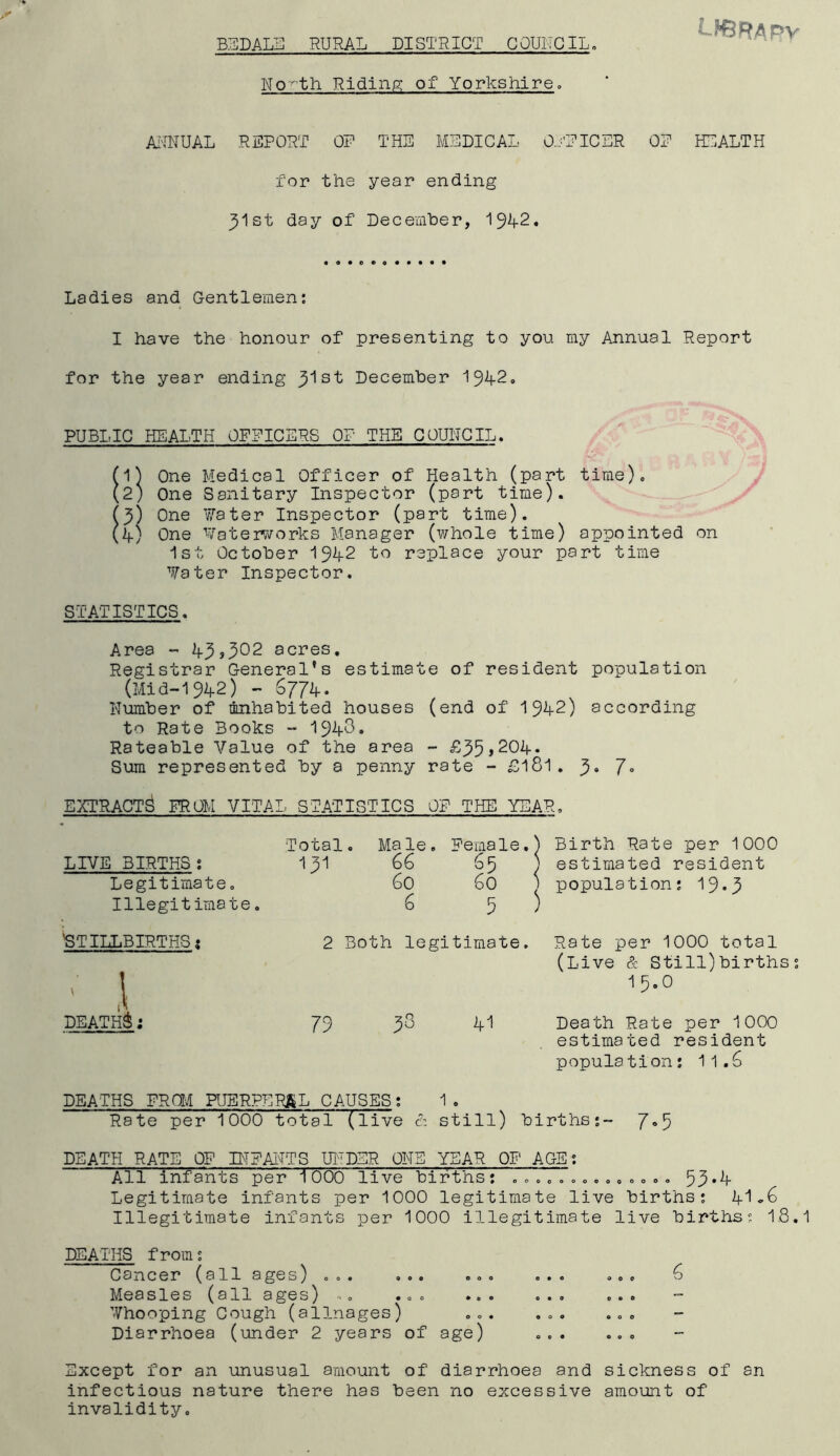 BEDALE RURAL DISTRICT COUNCIL. LFBRAPy No'^th Riding of Yorkshire. ANNUAL REPORT OP THE MEDICAL Oj’FICER OP HEALTH for the year ending ^Ist day of December, 19-4-2. Ladies and Gentlemen: I have the honour of presenting to you my Annual Report for the year ending Jlst December 194-2. PUBLIC HEALTH OFFICERS OP THE COUNCIL. One Medical Officer of Health (part time). One Sanitary Inspector (part time). One Water Inspector (part time). One Waterworks Manager (whole time) appointed on 1st October 194-2 to replace your part time Water Inspector. STATISTICS. Area - 4-3»3°2 acres. Registrar General's estimate of resident population (Mid-194-2) - 6774-. Number of mnhabited houses (end of 194-2) according to Rate Books - 194-3. Rateable Value of the area - £35*204-. Sum represented by a penny rate - £181. 3» 7° EXTRACTS? FROM VITAL STATISTICS OF THE YEAR. LIVE BIRTHS: Legitimate o Illegitimate. Total. Ma le. Female.) ) Birth Rate per 1000 131 66 £5 ) estimated resident 60 1 population : 19. 3 6 5 ; 1 'STILLBIRTHS 1 DEATHS: 2 Both legitimate. Rate per 1000 total (Live & Still)births; 1 5.0 79 33 4-1 Death Rate per 1000 estimated resident population: 11.6 DEATHS FROM PUERPERAL CAUSES: 1. Rate per 100(5 total (live & still) births;- 7-5 DEATH RATE OF INFANTS UNDER ONE YEAR OF AGE; All infants per 1000 live births: 7777.53*4- Legitimate infants per 1000 legitimate live births: 4-1-6 Illegitimate infants per 1000 illegitimate live births: 1.8.1 DEATHS from: Cancer (all ages) ... ... ... ... ... 6 Measles (all ages) .. ... ... ... ... Whooping Cough (allnages) ... ... ... Diarrhoea (under 2 years of age) ... ... Except for an unusual amount of diarrhoea and sickness of an infectious nature there has been no excessive amount of invalidity.
