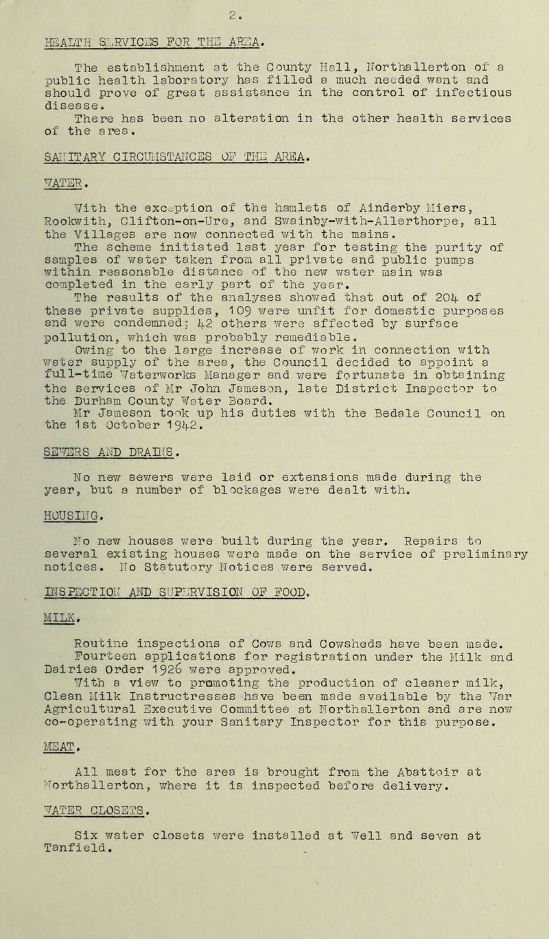 2. HEALTH SERVICES FOR THE AREA. The establishment at the County Hall, Northallerton of a public health laboratory has filled a much needed want and should prove of great assistance in the control of infectious disease. There has been no alteration in the other health services of the area. SANITARY CIRCUMSTANCES 0? THE AREA. HATER. Hith the exception of the hamlets of Ainderby Miers, Rookwith, Clifton-on-Ure, and Swainby-with-Allerthorpe, all the Villages are now connected with the mains. The scheme initiated last year for testing the purity of samples of water taken from all private and public pumps within reasonable distance of the new water main was completed in the early part of the year. The results of the analyses showed that out of 204 of these private supplies, 109 were unfit for domestic purposes and were condemned; 42 others were affected by surface pollution, which was probably remediable. Owing to the large increase of work in connection with water supply of the area, the Council decided to appoint a full-time Haterworks Manager and were fortunate in obtaining the services of Mr John Jameson, late District Inspector to the Durham County Hater Board. Mr Jameson took up his duties with the Bedale Council on the 1st October 1342. SEVERS AND DRAINS. No new sewers were laid or extensions made during the year, but a number of blockages were dealt with, HOUSING. No new houses were built during the year. Repairs to several existing houses were made on the service of preliminary notices. No Statutory Notices were served. INSPECTION AND STIPLRVISION OF POOD. MILK. Routine inspections of Cows and Cowsheds have been made. Fourteen applications for registration under the Milk and Dairies Order 1926 were approved. Hith a view to promoting the production of cleaner milk, Clean Milk Instructresses have been made available by the Har Agricultural Executive Committee at Northallerton and are no1// co-operating with your Sanitary Inspector for this purpose. MEAT. All meat for the area is brought from the Abattoir at Northallerton, where it is inspected before delivery. HATER CLOSETS. Six water closets were installed at Hell and seven at Tanfield.