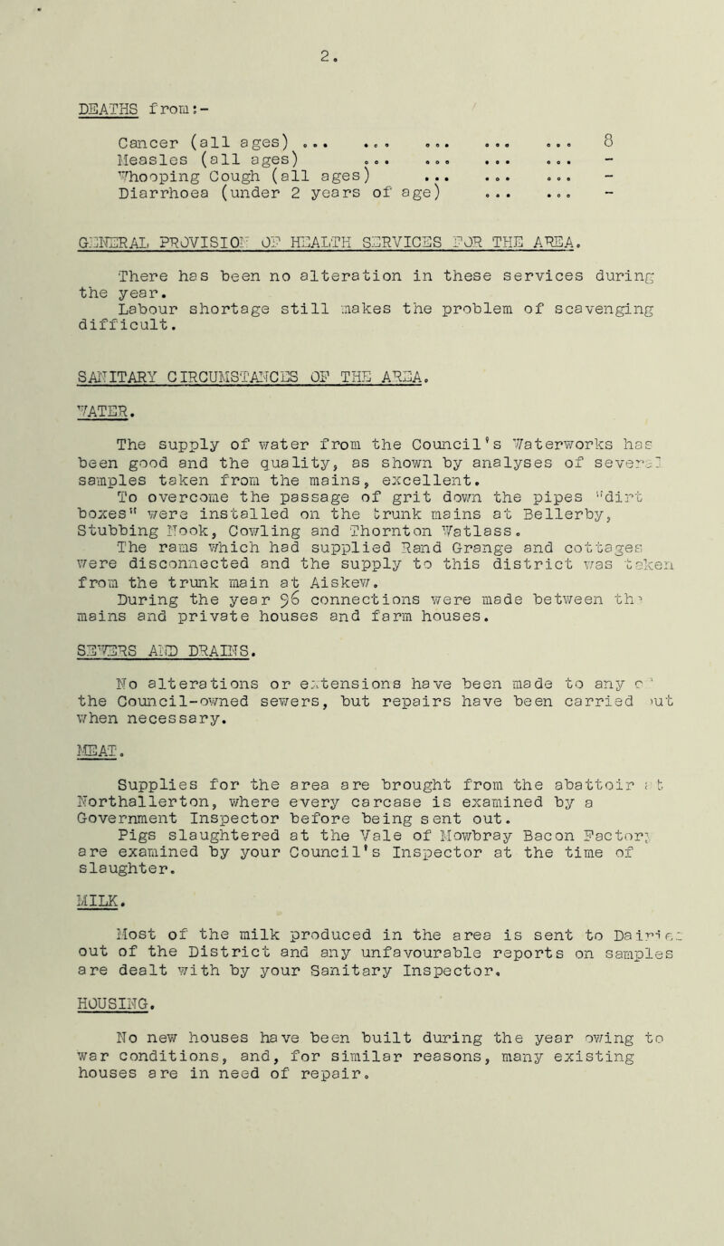 2. DEATHS froms- Cancer (all ages) ... . „ . Measles (all ages) ... Whooping Cough (all ages) Diarrhoea (under 2 years of age) GENERAL PROVISION OF HEALTH SERVICES TOR THE AREA. There has been no alteration in these services during the year. Labour shortage still makes the problem of scavenging difficult. SANITARY CIRCUMSTAHCES OF THE ATEA. e o • e • o 8 WATER. The supply of water from the Council’s Waterworks has been good and the quality, as shown by analyses of severer samples taken from the mains, excellent. To overcome the passage of grit down the pipes ”dirt boxes” were installed on the trunk mains at Bellerby, Stubbing Hook, Cowling and Thornton Vatlass. The rams which had supplied Rand Grange and cottages were disconnected and the supply to this district was taken from the trunk main at Aiskew. During the year ‘yG connections were made between thr mains and private houses and farm houses. SEWERS AilD DRAINS. No alterations or extensions have been made to any c 1 the Council-owned sewers, but repairs have been carried mt when necessary. MEAT. Supplies for the Northallerton, where Government Inspector Pigs slaughtered are examined by your slaughter. area are brought from the abattoir ; b every carcase is examined by a before being sent out. at the Vale of Mowbray Bacon Factor? Council's Inspector at the time of 11 ILK. Most of the milk produced in the area is sent to Dairie out of the District and any unfavourable reports on samples are dealt with by your Sanitary Inspector, HOUSING. No new houses have been built during the year owing to war conditions, and, for similar reasons, many existing houses are in need of repair.