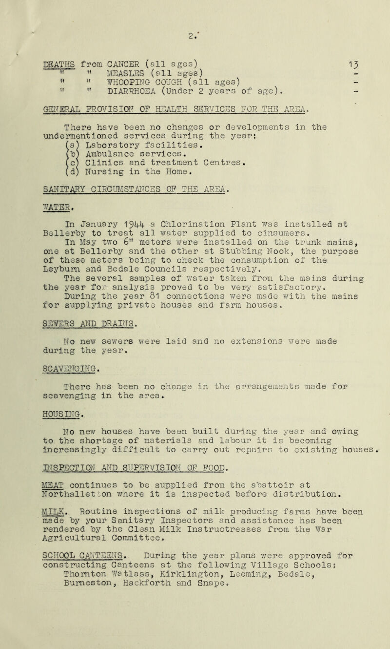 2/ DEATHS from CANCER (all ages) 13   MEASLES (all ages)   WHOOPING COUGH (all ages) ” 11 DIARRHOEA (Under 2 years of age). GENERAL PROVISION OP HEALTH SERVICES ?QR THE AREA. There have been no changes or developments in the undermentioned services during the year: (aj Laboratory facilities. (b) Ambulance services. (c) Clinics and treatment Centres. (d) Nursing in the Home. SANITARY CIRCUMSTANCES OR THE AREA. WATER. In January 19A4- a Chlorination Plant was installed at Bellerby to treat all water supplied to cinsumers. In May two 6 meters were installed on the trunk mains, one at Bellerby and the other at Stubbing Nook, the purpose of these meters being to check the consumption of the Leybum and Bedale Councils respectively. The several samples of water taken from the mains during the year for analysis proved to be very satisfactory. During the year 81 connections were made with the mains for supplying private houses and farm houses. SEWERS AND DRAINS. No new sewers were laid and no extensions were made during the year. SCAVENGING. There has been no change in the arrangements made for scavenging in the area. HOUSING. No new houses have been built during the year and owing to the shortage of materials and labour it is becoming increasingly difficult to carry out repairs to existing houses. INSPECTION AND SUPERVISION OF POOD. MEAT continues to be supplied from the abattoir at Northalletton where it is inspected before distribution. MILK. Routine inspections of milk producing fa ms have been made by your Sanitary Inspectors and assistance has been rendered by the Clean Milk Instructresses from the War Agricultural Committee. SCHOOL CANTEENS. During the year plans were approved for constructing Canteens at the following Village Schools? Thornton Watlass, Kirklington, Leeming, Bedale, Bumeston, Hackforth and Snape.