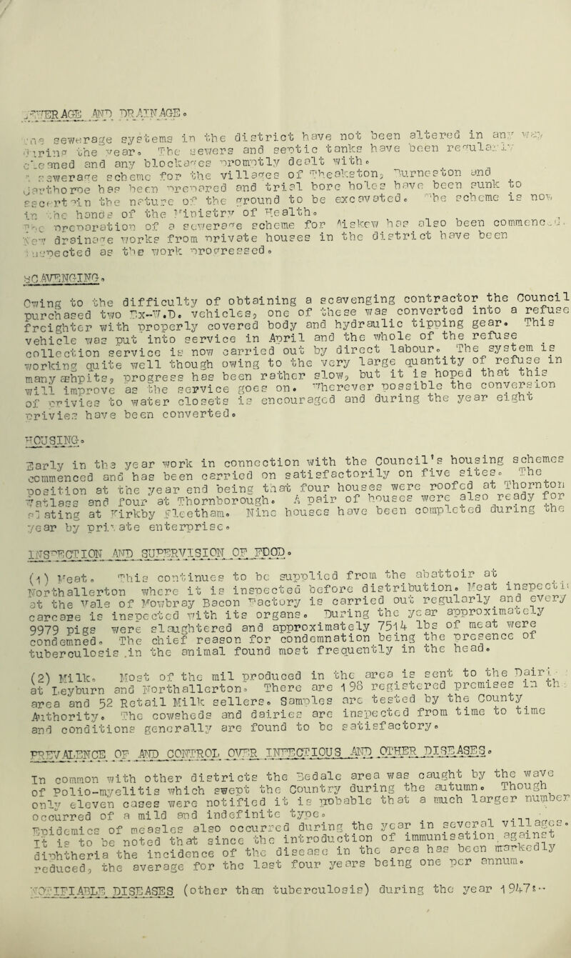 .^.rERAGS ATVE ER .AIR .AGE 'u6 sewerage sypteins ir the cllstrict have not been albereo in an ‘J i.rin.'^ the year© The sewers and sentic tanks have been re^ula_'. j. c'eaned and any blocka'''‘es orormtlv dealt witho ewer a re scheme lor the villages of Theakstonj Gurnee ton and J art ho me hoe been 'arenared and trial bore holes have been sunk ascertain the nature of the ground to be excavated® ''he scheme in ehc hands of the I'^inistrv of healtho '^'.Q nrc'naration of a eewera'^'e scheme for ''iskew has ^ also been co ■few drainage r/orks from -nrivate houses in the district have been luenected as the work nrovressed® y ■''? a.?/ DO is non mmenc... b-Q/ArTNGIRG® Owing to the difficulty of purchased tv/o Ex-h.Ee vehi freighter with properly co vehicle y/os put into servi collection service is nov; Y/orking quite well though manyfEhpitss progress has will improve as the servic of UT’ivies to water closet nrivies have been converte obtaining clesj one o vered body ce in .April carried out oAYing to th been rather e goes on s is encour a scavenging contractor the Council f these Y73S converted into a refuse and hydraulic tipping gear. This and the v/hole of the refuse by direct labour® The system is e very large quantity of refuse in slow, but it is hoped that this Wherever possible the conversion aged and during the year eight d Early in the year work in connection v^/ith the Council's housing schemes commenced and’has been carried on satisfactorily on five sites® The ■Qosition at the year end being that four houses were roofed at ■^Vatlass and four at Thornborough® A pair of houses were also ready f r slating at Tirkby Fleetham® Nine houses have been complcDed during the year by private enterprise® IRS^ECTIOR “ (O Feat his continues to be supplied from the abattoir at Ror-fchallerton v^here it is inspected before distribution® Meat inspect,u at the ■^’ale of Mowbray Bacon Pactory is carried oud regularly ^ and every carcare io inspected Y'ith its organs® During the year approximauc--y 9979 pigs Y/ere slaughtered and approximate-Ly 75lA lbs of meat were condemned® The chief reason for condemnation being the presence of tuberculosis .in the animal found most frequently in Dhe head® (2^ Milk® Most of the mil produced in the area is sent to the Dairi.^ at I,eyburn and Rorthallerton® There are i 98 registered premises in ih area and 52 Retail Milk sellers® Samples arc tested by the County Authoritye The cowsheds and dairies are inspected from time to time and conditions generally are found to be satisfactory® PPP;/:AX,ENCE of OA/ER INFECTIOUS MR .QT1ERJ1IJ.E^^^ In common Y/ith other districts the Bed ale area Y/as caught by the wave of Polio-myelitis which swept the Country during the autumn® Though only eleven cases were notified it is ^xobable that a much larger nuiii er Occurred of a mild and indefinite type® _ - WT:)idemtcs of measles also occurred during the year in several villa cs® Tt i= to be noted that since the introduction of immunisation, a,,cun.t diphtheria the incidence of the disease in the area has been marked y reducedrthe average for the last four years being one per annum® NOTIPI.ABLE DISEASES (other than tuberculosis) during the year i 9k71