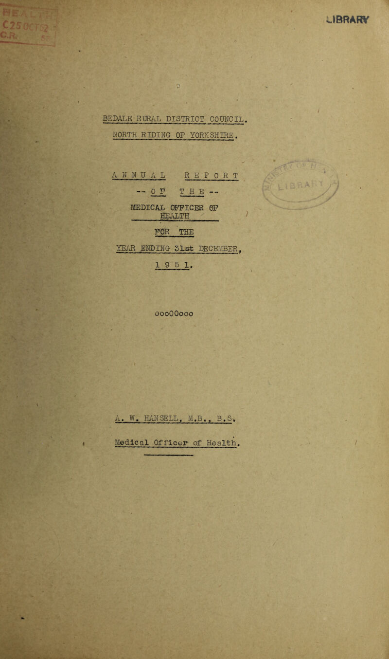 UBRAW C25 OCT'2 ~ c.a c- j c BE DALE RURAL DISTRICT COUNCIL. NORTH RIDING OF YORKSHIRE. A N N U A L REPORT — 0J? THE -- MEDICAL OFFICER GF HEALTH ^ > FOR THE YEAR ENDING 51st DECEMBER, 19 5 1. oooOOooo A. W, HANSELL, M.B., B.S. Medical Officer ofHealth. i /