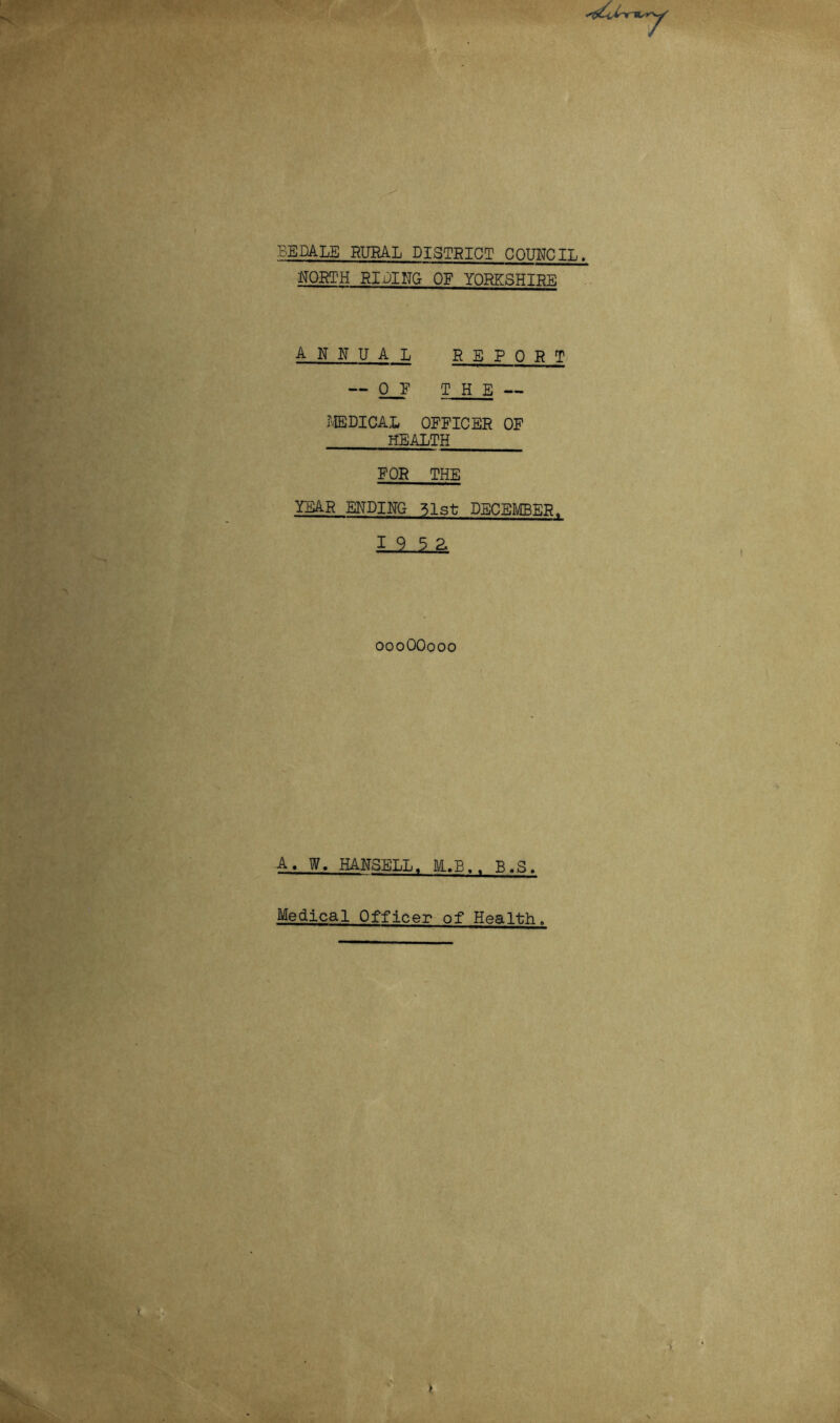 4> ■ BEDALS RURAL DISTRICT COUNCIL. •NORTH RIBING OF YORKSHIRE ANNUAL REPORT — 0_E THE — ?®DICAL OFFICER OF HEALTH FOR THE TEAR ENDING 51st DECEMBER. 1 9 5 2. oooOOooo A. W. HANSELL. E,B.. B.S. Medical Officer of Health.