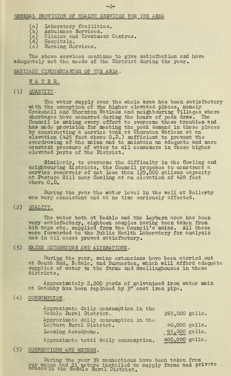 -2- GENERAL PROVISION OF HEALTH SERVICES FOR THE AREA Ca) Laboratory facilitieSo (b) Ambulance Services, (c) Clinics and Treatment Centres, Cd) Hospitals, (e) Nursing Services, The above services continue to give satisfaction and have adequately met the needs of the District during the year. SANITARY CIRCUIVISTARCES OF THE AREA , WATER, (1) QUANTITY, The water supply over the whole area has been satisfactory with the exception of the higher elevated places, namely Crakehall and Thornton Vfetlass and nei^bouring Villages where shortages have occurred during the hours of peak draw. The Council is making every effort to overcome these troubles and has made provision for meeting the peak demand in these places by constructing a service tank at Thornton Vi^atlass at an elevation (425 feet above 0,D.) sufficient to prevent the overdrawing of the mains and to maintain an adequate and more constant pressure of water to all consumers in these higher elevated parts of the District, Simila.rly, to overcome the difficulty in the Cowling and neighbouring districts, the Council proposes to construct a service reservoir of not less than 125,000 gallons capacity at Pasture Hill near Cowling at an elevation of 428 feet above O.D, During the year the water level in the well at Bellerby was very consistent and at no time seriously affected, (2) QUALITY. The water both at Bedale and the Leyburn area has been very satisfactory, eighteen samples having been taken from bib ta-ps etc. supplied from the Council’s mains. All these were forwarded to the Public Health Laboratory for analysis and in all cases proved satisfactory. (5) MAINS EXTENSIONS AND ALTERATIONS, During the year, mains extensions have been carried out at South End, Bedale, and Burneston, which will afford adequate supplies of water to the farms and dwellinghouses in these districts. Approximately 2,200 yards of galvanised iron water main at Gatenby has been replaced by 5 cast iron pipe, (4) CONSUMPTION. Approximate daily consumption in the Bedale Rural District. 265,000 galls. Approximate daily consumption in the Leybum Rural District, 40.000 galls. 95.000 galls. 400,000 galls, Deeming Aerodrome. Approximate total daily consumption. (5) CONNECTIONS AND H/IETERS , During the year 39 connections have been taken from^ our mains and 21 meters installed to supply farms and private houses in the Bedale Rural District.