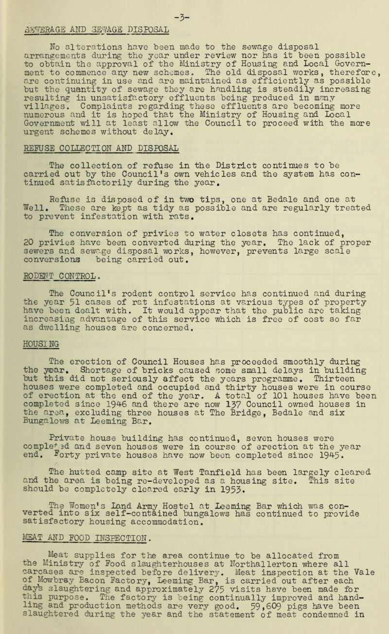 -5- dmEMGE AFP 3Ei?AGE DISPOSAL No alterations have been made to the sewage disposal arrangements during the year under review nor has it been possible to obtain the a«.pproval of the Ministry of Housing and Local Govern- ment to commence any new schemes. The old disposal works, therefore, are continuing in use and are maintained as efficiently as possible but the quantity of sewage they are handling is steadily increasing resulting in unsatisfactory effluents being produced in many villages. Complaints regarding these effluents are becoming more numerous and it is hoped that the Ministry of Housing and Local Government will at least allow the Council to proceed with the more urgent schemes without delay, REFUSE COLLECTION AND DISPOSAL The collection of refuse in the District continues to be carried out by the Council's own vehicles and the system has con- tinued satisfactorily during the year. Refuse is disposed of in two tips, one at Bedale and one at Well. These are kept as tidy as possible and are regularly treated to prevent infestation with rats. The conversion of privies to water closets has continued, 20 privies have been converted during the year. The lack of proper sewers and sewage disposal works, however, prevents large scale conversions being carried out, RODEUT CONTROL. The Council’s rodent control service has continued and during the year 51 cases of rat infestations at va.rious types of property have been dealt with. It would appear that the public are taking increasing advantage of this service which is free of cost so far as dwelling houses are concerned. HOUSING The erection of Council Houses has proceeded smoothly during the year. Shortage of bricks caused some small delays in building but this did not seriously affect the years programme. Thirteen houses were completed and occupied and thirty houses were in course of erection at the end of the year. A total of 101 houses have been completed since 19^6 and there are now 157 Council owned houses in the area, excluding three houses at The Bridge, Bedale and six Bungalov/s at Deeming Bar. Private house building has continued, seven houses were complex.3d and seven houses were in course of erection at the year end. 5'orty private houses have now been completed since 19^5* The hutted camp site at West Tanfield has been largely cleared and the area is being re-developed as a housing site. This site should be completely cleared early in 1953• The Women’s Land Army Hostel at lieemir^ Bar which was con- verted into six self-contained bungalows has continued to provide satisfactory housing accommodation. IVEEAT AND FOOD INSPECTION. Meat supplies for the area continue to be allocated from the Ministry of Food slaughterhouses at Northallerton where all carcases are inspected before delivery. Meat inspection at the Vale of Mowbray Bacon Factory, Leeming Bar, is carried out after each da^s slaughtering and approximately 275 visits have been made for this purpose. The factory is being continually improved and hand- ling and production methods are very good. 59»609 pigs have been slaughtered during the year and the statement of meat condemned in