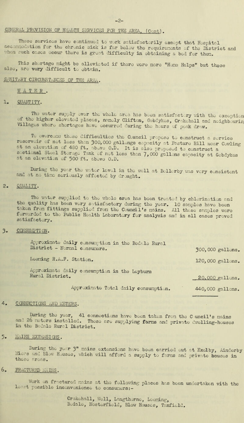 -2. GME5AL PROVISION OP H.VJALTH SERVICES FOR THE 7\B£A, fOnntJ . These sorvicoa have continuoa to \7ork satisfactorily except that Hospital acconnoclation for thu chronic sick is far bclov; the roquireinonts of the listrict and '.lion .. uch cases occur there is groat difficulty in obtaining a bed for then. This shjrtago night bo alleviated if there wero norc Hono Helps but these also, arc very difficult to obtain. S/KITilRY CIHCmiSTiUCES OF THE ARdL.. WATER . 1. QUANTITY. The water supply over the vAiolc ar^a has boon satisfactv,ry '.Tith thw exception of the higher elevated places, nonoly Clifton, Gobdykes, Crakchall and noighbourin! Villages whore shortages have occurred during the hours of peak draw. To overc^no th^se eifficultios the Council propose to construct a service reservoir cf not loss than 300,000 gallongs capacity at Posture Hill near Cov/ling at an elevation of 480 ft. ab^vo O.D, It is also proposod to construct a s.^ctional Stool Storage Tank of not loss than 7,000 gallons capacity at Gobdykes at an elevation of 500 ft. abuvo O.D. ^ During the yoar the water lovol in the v/oll at Bollorby was very consistent ano at no tine seriously affected by draught, 2. QUALITY. The water supplied to the whole area has boon treated by chlorination and the quality has been very satisfactory during the year, 10 sanplos have been taken fron fittings supplied fron the Council's nains. All those sanples were fuiaairdod to the Public Health Laboratory for analysis and in all cases proved satisfactory. 3. CQYSUIIPTION. Approximate daily cnisunption in the Bedale Rural Di s tri c t - Noma 1 c on s uners. Loening R.A.P. Station. Approximate daily consumption in the Loybum Rural District, Approximate Total daily consumption, 440,000 gallons. 4. Cg[\iNECTI0NS /UP IIETERS. ^ connections have boon taken from the C 'Uncil’s mains an^. 2o motors installed. Those are supplying faras and private dwelling-houses in the Bcdalo Rural District, 5. ^LJNS EXT]i\iSIffllS. Diiring the yoor 3” mains extensions h(;vc been carried out at Exelby, /iinderby oiio:’s ana Blow Houses, which will afford a supply to farms and private houses in those 'roas, 6. FRnCTURED .L\DJS. V/ork on fracturea nains at the following places has been undertaken with the least possible inconvenience to consuiaers:- 300,000 gallons, 120, 000 gallons, 20.000 gallons , Crakehall, Well, Langthornc, Loening, Bcdalo, Nosterfield, Blow Houses, Tanfiold.