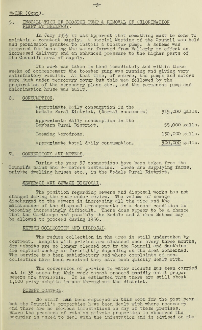 WATER CCont). 5. INSTALLiiTIOIT OF BOOSTER HBAP & REMOVAL OF CHLORINATION plant at BELLERBY, In July 1955 was apparent that something must be done to maintain a constant supply. A special Meeting of the Council was held and permission granted to install a booster pump, A scheme was prepared for boosting the water for\/vard from Bellerby to effect an increased delivery and an enhanced pressure to the higher parts of the Council’s area of supply. The work was taken in hand immediately and within three weeks of commencement the booster pump was running and giving very satisfactory results. At that time, of course, the pumps and motors were just under temporary cover but this was followed by the prepa^ration of the necessary plans etc., and the permanent pump and chlorination house was built. 6. CONSUMPTION. Appromimate daily consumption in the Bedale Rural District, (Normal consumers) Approximate daily consumption in the Leyburn Rural District. Leeming Aerodrome. Approximate total daily consumption. 7. CONNECTIONS AND METERS. During the year 57 connections have been taken from the Council’s mains and 24 meters installed. These are supplying farms, private dwelling houses etc., in the Bedale Rural District. 315.000 galls. 55,000 galls. 130.000 galls, 500.000 galls. SEWERi’^GE AND SEWAGE DISPOSilL. The position regarding sewers and disposal works has not changed during the year under review. The volume of se?/age discharged to the sewers is increasing all the time and the maintenance of the disposal arrangements in a decent condition is becoming increasingly difficult. There does appear to be a chance that the Carthorpe and possibly the Bedale and Aiskew Scheme may be allowed to proceed during 1956. REFUSE COLLECTION AND DISPOSAL. The refuse collection in the c.rea is still undertaken by contract. Ashpits with privies are cleansed once every three months, dry ashpits are no longer cleaned out by the Council and dustbins are emptied weekly or fortnightly depending on the area concerned. The service has been satisfactory and where complaints of non- collection have been received they have been quickly dealt with. The conversion of privies to water closets has been carried out in 35 cases but this v/ork cannot proceed rapidly until proper sewers are availa.ble. It is estimated tha.t there are still about 1,000 privy ashpits in use throughout the district. RODENT CONTROL. No staff has been employed on this work for the past year but the Council’s properties h ve been dealt v/ith where necessary and there are no serious infestations on any of these premises. Where the presence of ra.ts on private properties is observed the occupier is asked to deal with the infestation and is advised on the