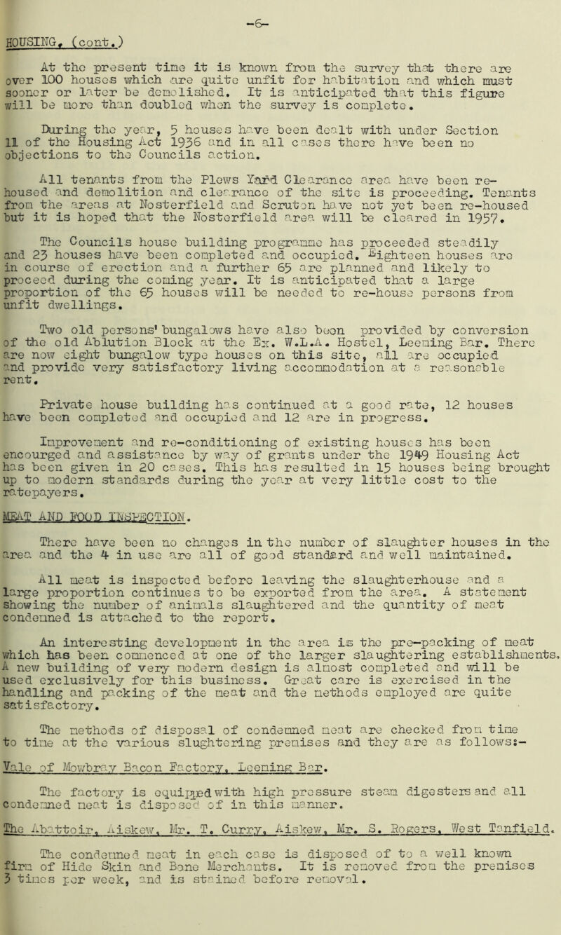 HOUSING. (cont.) -6- At the present tine it is known from the survey that there are over 100 houses which are quite unfit for habitation and which must sooner or later be demolished. It is anticipated that this figure will be more than doubled when the survey is complete* During the year, 5 houses have been dealt with under Section 11 of the Housing Act 1936 and in -all cases there have been no objections to the Councils action. All tenants from the Plows Yard Clearance area have been re- housed and demolition and clearance of the site is proceeding. Tenants from the areas at Nosterfield and Scruton have not yet been re-housed but it is hoped that the Nosterfield area will be cleared in 1957* The Councils house building programme has proceeded steadily and 23 houses have been completed and occupied. -Sighteen houses are in course of erection and a further 65 are planned and likely to proceed during the coming year. It is anticipated that a large proportion of the 65 houses will be needed to re-house persons from unfit dwellings. Two old persons' bungalows have also boon provided by conversion of the old Ablution Block at the Ex. W.L.A* Hostel, Leening Bar. There are now eight bungalow type houses on this site, all are occupied and provide very satisfactory living accommodation at a reasonable rent. Private house building has continued at a good rate, 12 houses have been completed and occupied and 12 are in progress. Improvement and re-conditioning of existing houses has been encourged and assistance by way of grants under the 19%9 Housing Act has been given in 20 cases. This has resulted in 15 houses being brought up to modern standards during the yea.r at very little cost to the ratepayers. MEAT AND FOOD INSPECTION. There have been no changes in the number of slaughter houses in the area and the 4 in use are all of good standard and well maintained. All meat is inspected before leaving the slaughterhouse and a large proportion continues to be exported from the area. A statement showing the number of animals slaughtered and the quantity of meat condemned is attached to the report. An interesting development in the area Is the pre-packing of meat which has been commenced at one of the larger slaughtering establishments, A new building of very modern design is almost completed and will be used exclusively for this business. Great core is exercised in the handling and packing of the meat and the methods employed are quite satisfactory. The methods of disposal of condemned meat are checked from time to time at the various slughtering premises and they are as followss— Vale of Mowbray Bacon Factory. Leeming Bar. The factory is equipped with high pressure steam digesters and all condemned meat is disposed of in this manner. The Abattoir, Ajskew. Mr, T. Curry. Aiskew. Mr. S, Rogers. West Tanfield. The condemned meat in each case is disposed of to a well known firm of Hide Skin and Bone Merchants. It is removed from the premises 3 times per week, and is stained before removal.