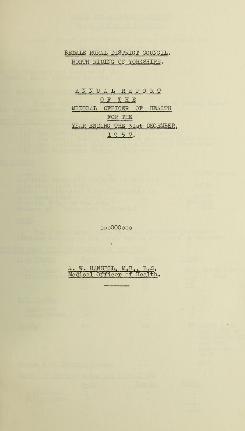 BEDALB RlIR:Jj DISTRICT COLTCIL NORTH RIDING OE YORKSHIRE. ANNUAL REPORT OF THE MEDICAL OFFICER OE HEALTH FOR THE YE.iR ENDING THE 31st DECEMBER. 19 3 7. oooOOOooo A. Wo H;ATSELL. M.B.. B.S, Medical Officer of Health.
