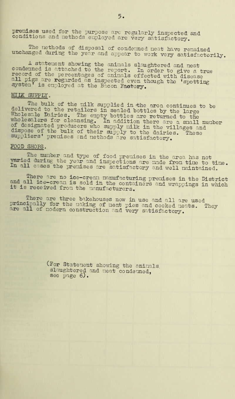 5. prealses used for the purpose arc regularly inspected and conditions and aethods enployed are very satisfactory. The aethods of disposal of condenned neat have renained unchanged during the year and apiDear to work very satisfactorily. A sta.tenent showing the aninals slaughtered and neat condenned is attached to the report. In order to give a true record of the percentages of aninals effected with disease all pigs^are regarded as inspected systen* is enployed at the Bacon even though the Baotory, ‘spotting UllE SUEPLY. nilk supplied in the aroa continues to be delivered to^the retailers in sealed bottles by the large Wholesale Dairies. The enpty bottles are returned to the wholesalers for cleansing. In addition there are a snail nunber of designated producers who supply nilk in the villages and dispose of the bulk of their supply to the dairies. These suppliers prenises end nethods are satisfactory. POOD SHOPS. • nunber and type of food prenises in the area has not varied during the year and inspections .aipe iiade fron tine to tine, in all cases the prenises are satisfactory and well naintained. ice-crean nanufacturing prenises in the District and^ail ice-crean is sold in the containers and wrappings in which It is received fron the nanufacturors. ^ There are three bakehouses now in use and all are used principally for the naking of neat pies and cocked neats. They are all of nodern construction and very satisfactory. (Por otatenent showing the aninals slaughtered and neat condenned,