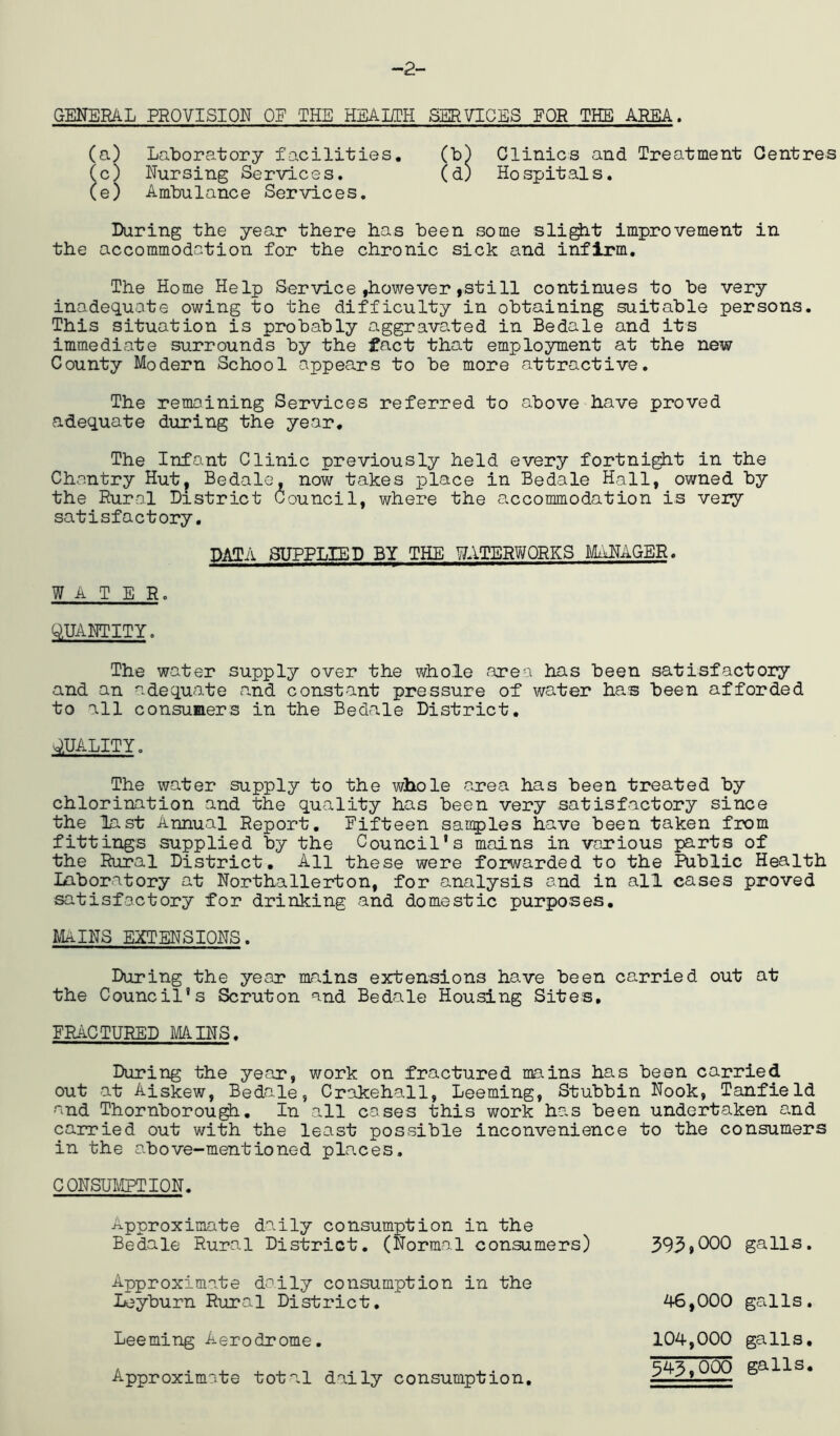 -2- GENERAL PROVISION OF THE HEAHPH SERVICES FOE THE AREA. (a) Laboratory facilities. (b) Clinics and Treatment Centres (c) Nursing Services. (d) Hospitals. (e) Ambulance Services. Luring the year there has been some sli^t improvement in the accommodation for the chronic sick and infirm. The Home Help Service ,however ,still continues to be very inadequate owing to the difficulty in obtaining suitable persons. This situation is probably aggravated in Bedale and its immediate surrounds by the fact that employment at the new County Modern School appears to be more attractive. The remaining Services referred to above have proved adequate during the year. The Infant Clinic previously held every fortni^t in the Chantry Hut, Bedale, now takes place in Bedale Hall, owned by the Rural District Council, where the accommodation is veiy satisfactory. DATA SUPPLIED BY THE WATERWORKS MANAGER. WATER. QUANTITY. The water supply over the whole area has been satisfactory and an adequate n.nd constant pressure of water ha.s been afforded to all consumers in the Bedcale District. QUALITY. The water supply to the whole a,rea has been treated by chlorination and the quality has been very satisfactory since the last Annual Report, Fifteen sanples have been taken from fittings supplied by the Council's mains in various parts of the Rural District. All these were forwarded to the Public Health Laboratory at Northallerton, for analysis and in all cases proved satisfactory for drinking and domestic purposes. Mains extensions. During the year mains extensions have been ca^rried out at the Council's Scruton and Bedale Housing Sites, FRACTURED MAINS. During the yocor, work on fractured mains has been carried out at Aiskew, Bedale, Crakehall, Leeming, Stubbin Nook, Tanfield and Thornborou^. In all cases this work has been undertaken and carried out with the least possible inconvenience to the consumers in the above-mentioned places. CONSUICPTION. Approximate daily consumption in the Bedale Rural District. (Normal consumers) Approximate doily consumption in the Leyburn Rural District. Leeming Aerodrome. Approximate total daily consumption. 393.000 galls. 46,000 galls. 104.000 galls, 343.000 galls.