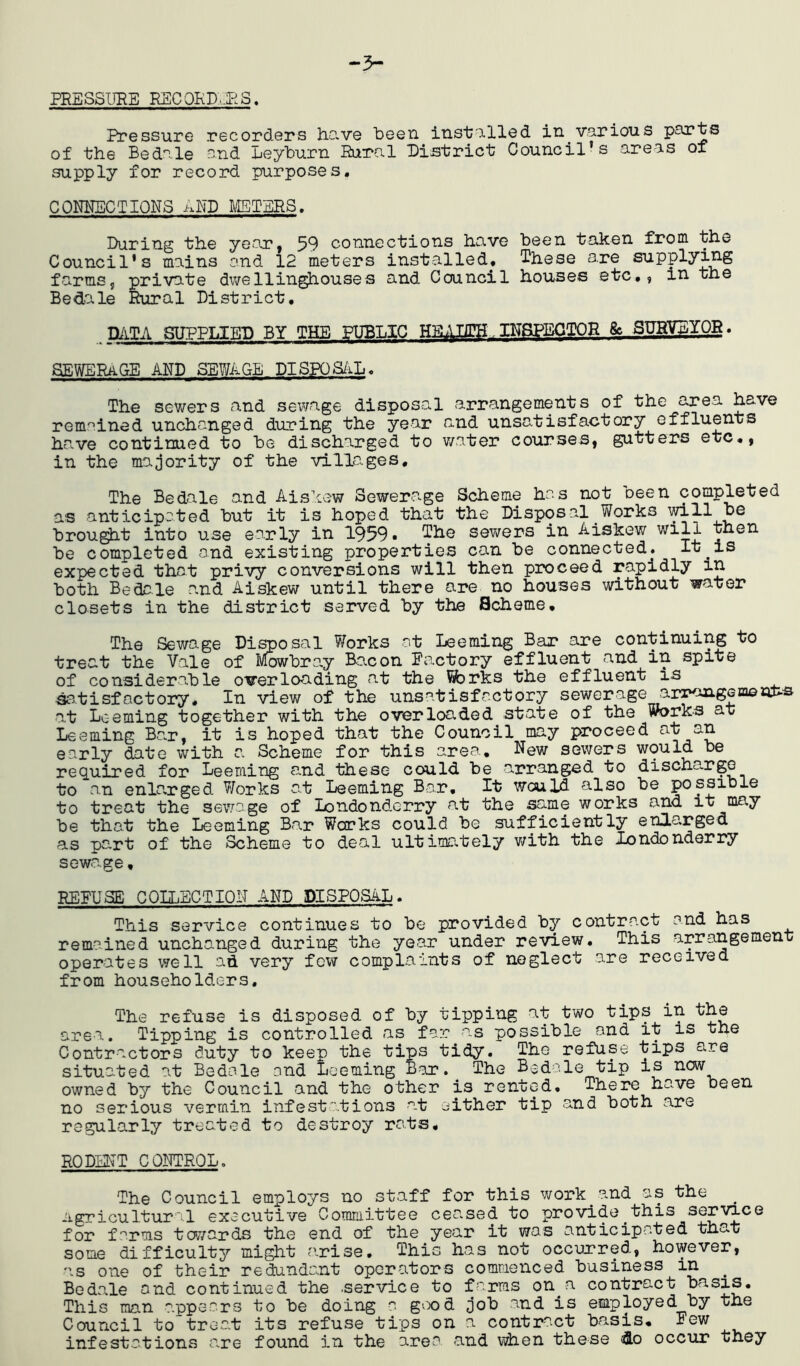 PRESSURE RSCQKD..BS, Pressure recorders have been inst/Ulled in various parts of the Bedale and Leyburn Eurnl District Council’s areas oi supply for record purposes. CONNECTIONS AND METERS. During the ye>ar, 59 connections have been taken from the Council's mains and 12 meters installed, These are supplying farms5 private dv/ellinghouses and Council houses etc,, in the Bedale Rural District, MTA SDFPLIEI) BY THE ^LIC lUaPEGTOR & SUHVDYQR. SBWERiiGE AND SEWAGE DISPOS/iL. The sewers and sewage disposal arrangements of the area have remained unchanged during the year and unsatisfactory effluents have continued to be discharged to v/ater courses, gutters etc,, in the majority of the villages. The Bedale and Aislew Sewerage Scheme has not oeen completed as anticipated but it is hoped that the Disposal Works mil be brou^t into use early in 1959 • The sewers in Aiskew will then be completed and existing properties can be connected. It is expected that privy conversions will then proceed rapidly in both Bedale a.nd Aiskew until there are no houses without water closets in the district served by the Scheme, The Sewage Di^osal Works at Deeming Bar are continuing to treat the Vale of IVfowbra,y Bacon Factory effluent and in spite of considera.ble overloading at the ^rks the effluent is Satisfactory. In view of the unsatisfactory sewerage arraagsa© at Deeming together with the overloaded state of the Works at Deeming Bar, it is hoped that the Council may proceed nt an early date with a Scheme for this area. New sewers would be req.uired for Deeming a.nd these could be arranged to discha.rgo to an enla,rged Works at Deeming Bar, It would also be possible to treat the sewage of londondorry at the same works and it may be that the Deeming Bar Works could be sufficiently enlarged as part of the Scheme to deal ultimately v/ith the Xondonderry sewage, REFUSE COLLECTION AND DISPOSAD. This service continues to be provided by contract and has remained unchanged during the year under review. This arrangement operates well ad very few complaints of neglect are received from householders. The refuse is disposed of by tipping at two tips in the area. Tipping is controlled as far as possible and it is the Contractors duty to keep the tips tidy. The refuse tips are situated at Bedale and Deeming Bar. The Bedale tip is now owned by the Council and the other is rented. There have been no serious vermin infestations at either tip and both are regularly treated to destroy rats, RODEUT CQNTRQD. The Council employs no staff for this work^ and as the ^ agricultural executive Comiaittee ceased to provide this service for f'^rms towards the end of the year it was anticipated that some difficulty might arise. This has not occurred, however, as one of their redundant operators commenced business in _ Bedale and continued the .service to farms on^a contract basis. This man appears to be doing a giX)d job and is employed by the Council to treat its refuse tips on a contract basis. Few infestations are found in the area and when these <do occur they
