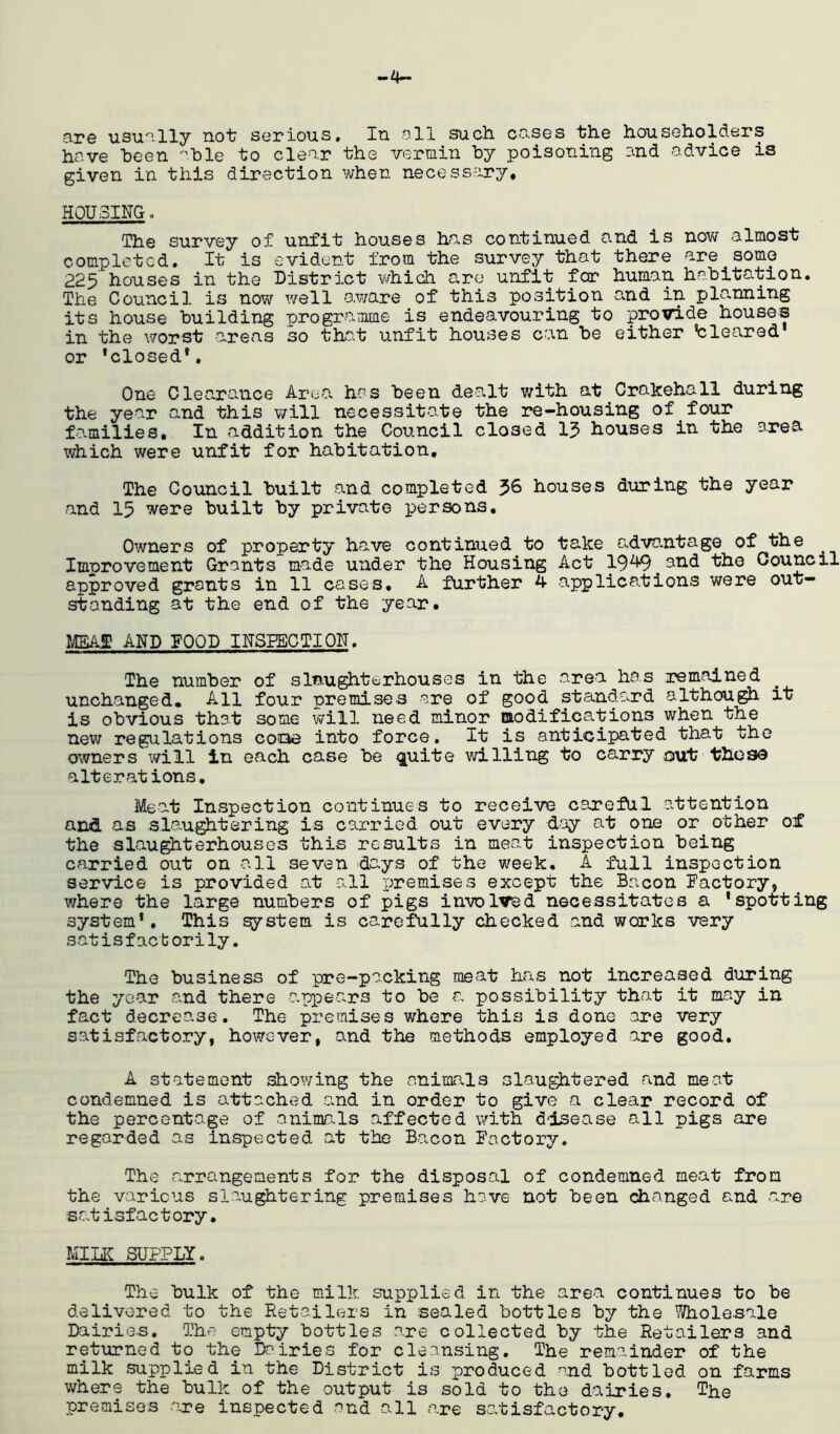 o.re usu''-lly not; serious. In oil such co.ses the householders hove been -’hie to clear the vermin by poisoning and odvice is given in this direction when necessary* HOUSING, The survey of unfit houses has continued and is now almost completed. It is evident from the survey that there are some 225 houses in the District which are unfit for human habitation. The Council is now well aware of this position and in plo.nning its house building programme is endeavouring to provide houses in the v7orst areas so that unfit houses can be either V:leared or 'closed*. One Clea.rance ArcOs has been dealt with at Crakehall during the year and this will necessitate the re-housing of four fa.milies* In addition the Council closed 13 houses in the area which were unfit for habitation. The Council built and completed 36 houses diiring the year and 15 were built by private persons. Owners of property have continued to take advantage of the Improvement Grants made under the Housing Act 19^ and the Council approved grants in 11 cases, A further 4 applications were out- standing at the end of the year. MAf AND FOOD INSEBCTION. The number of slaughterhouses in the area has remained unchanged. All four premises are of good standard althou^ it is obvious that some vyill need minor modifications when the new regulations cooe into force. It is anticipated that the owners will in each case be <iuite willing to carry mit theso alterations. Meat Inspection continues to receive careful attention and as slau^tering is carried out every day at one or other of the slau^terhouses this results in meat inspection being carried out on all seven days of the week, A full inspection service is provided at -all premises except the Bacon Factory, where the large numbers of pigs involved necessitates a 'spotting system*. This system is carefully checked and works very sat is f act or i ly. The business of pre-packing meat has not increased during the year and there appears to be <a possibility that it may in fact decrease. The premises where this is done ore very satisfeuctory, however, and the methods employed are good. A statement showing the animals slau^tered and meat condemned is attached a.nd in order to give a clear record of the percentage of aninkals affected with disease all pigs are regarded as inspected at the Bacon Factory. The arrangements for the disposal of condemned meat from the various slaughtering premises have not been changed and are satisfactory. MILIC SUPPLY. The hulk of the milk supplied in the area continues to he delivered to the Retailers in sealed bottles by the Wholesale Dairies. The empty bottles are collected by the Retailers and returned to the Dairies for cleansing. The remainder of the milk supplied in the District is produced ^nd bottled on farms where the bulk of the output is sold to the dairies. The premises are inspected and all are satisfactory.