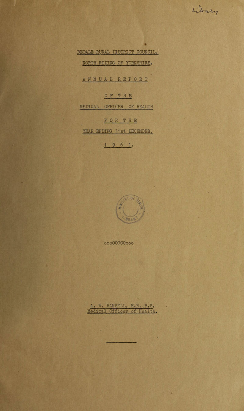 * BEDALE RURAL DISTRICT COUNCIL. NORTH RIDING OF YORKSHIRE. ANNUAL R E P 0 R T 0 F T H E MEDICAL OFFICER OF HEALTH FOR T H E YEAR ENDING 31st DECEMBER, 1_2. 6 1. 000OOOOO000 A. W, HANSELL, M.B.,B.S. Medical Officer of Health.