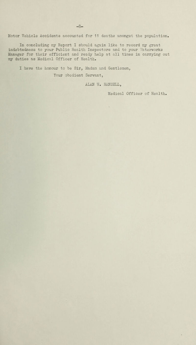 -8- Motor Vehicle Accidents accounted for 11 deaths amongst the population. In concluding my Report I should again like to record ny great indebtedness to your Public Health Inspectors and to your Waterworks Manager for their efficient and ready help at all times in carrying out my duties as Medical Officer of Health. I have the honour to be Sir, Madam and Gentlemen, Your obedient Servant, ALAN W. HANSELL, Medical Officer of Health.