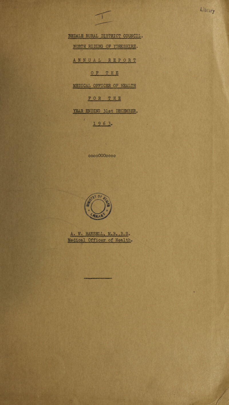 BEDALE RURAL DISTRICT COUIirCI.L NORTH RIDING OP YORKSHIRE. ANNUAL REPORT 0 P THE MEDICAL OPPICER OP HEALTH FOR THE YEAR ENDING 31st DECEMBER, 1 9 6 3. ooooOOOoooo A. W. HANSELL, Medical Officer of Health.