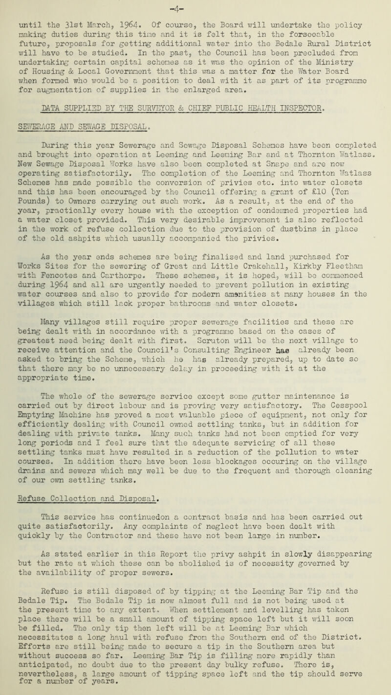 -4- imtil the 31st March, 1964» Of course, the Board will imdertake the policy making duties during this tine and it is felt that, in the forsoocble future, proposals for getting additional water into the Bedale Rural District will have to he studied.. In the past, the Council has been precluded from undertaking certain capital schemes as it was the opinion of the Ministry of Housing & Local Government that this v/as a matter for the Water Board when formed who would be a position to deal v/ith it as part of its programme for aiigmentation of supplies in the enlarged area. DATA SUPPLIED BY THE SURVEYOR & CHIEF PUBLIC HEALTH INSPECTOR, SELTShlGE AND SEWAGE DISPOSAL, During this year Sewerage and Sev;age Disposal Schemes have been completed and brought into operation at Deeming and Deeming Bar and at Thornton Yfetlass, New Sewage Disposal Works have also been completed at Snape and are nov; operating satisfactorily. The completion of the Deeming and Thornton Watlass Schemes has made possible the conversion of privies etc. into v/ater closets and this has been encouraged by the Council offering a grant of £10 (Ten Pounds) to Ov/ners carrying out such work. As a re.sult, at the end of the year, practically every house with the exception of condemned properties had a water closet provided. This very desirable improvement is also reflected in the work of refuse collection due to the provision of dustbins in place of the old ashpits which usually accompanied the privies. As the year ends schemes are being finalised and land purchased for Works Sites for the sewering of Great and Little Crakehall, Kirkby Fleetham with Fencotes and Carthorpe, These schemes, it is hoped, will be commenced during I964 and all are urgently needed to prevent pollution in existing water coircses and also to provide for modern amenities at many houses in the villages which still lack proper bathrooms and water closets. Many villages still require proper sewerage facilities and these arc being dealt with in accordance with a programme based on the cases of greatest need being dealt v/ith first, Scruton will be the next village to receive attention and the Coimcil’s Consulting Engineer hae already been asked to bring the Scheme, which he has already prepared, up to date so that there may be no unnecessary delay in proceeding with it at the appropriate time. The whole of the sewerage service except some gutter maintenance is carried out by direct labour and is proving very satisfactory. The Cesspool Emptying Machine has proved a most valuable piece of equipment, not only for efficiently dealing v/ith Council owned settling tanks, but in addition for dealing v/ith private tanks. Many such tanks had not been emptied for very long periods and I feel sure that the adequate servicing of all these settling tanks must have resulted in a reduction of the pollution to water covirses. In addition there have been less blockages securing on the village drains and sewers v/hich may v/ell be due to the frequent and thorough cleaning of our ov/n settling tanks. Refuse Collection and Disposal. This service has continuedon a contract basis and has been carried out quite satisfactorily. Any complaints of neglect have been dealt with quickly by the Contractor and these have not been large in number. As stated earlier in this Report the privy ashpit in slowly disappearing but the rate at which these can be abolished is of necessity governed by the availability of proper sewers. Refuse is still disposed of by tipping at the Deeming Bar Tip and the Bedale Tip. The Bedale Tip is nov/ almost full and is not being used at the present time to any extent, v/hen settlement and levelling has taken place there v/ill be a small amoxnnt of tipping space left but it will soon be filled. The only tip then left will be at Deeming Bar which necessitates a long haul v/ith refuse from the Southern end of the District. Efforts are still being made to secure a tip in the Southern area but v/ithout success so far. Deeming Bar Tip is filling more rapidly than anticipated, no doubt due to the present day bulky refuse. There is, nevertheless, a large amount of tipping space left and the tip should serve for a number of years.