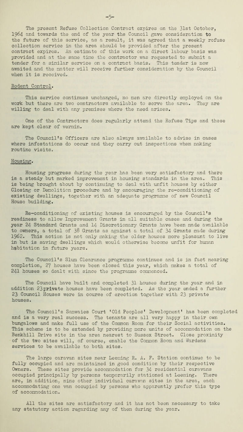 -5- The present Refuse Collection Contract expires on the 31st October, 1964 and towards the end of the year the Council gave consideration to the future of this service, as a result, it was agreed that a weekly refuse collection service in the area should he provided after the present contract expires. An estimate of this work on a direct labour basis was provided and at the same tine the contractor was requested to submit a tender for a similar service on a contract basis. This tender is now av/aited and the matter will receive further consideration by the Council when it is received. Rodent Control. This service continues unchanged, no men are directly employed on the work but there are two contractors available to serve the area. They are v/illing to deal v^ith any premises where the need arises. One of the Contractors does regularly attend the Refuse Tips and these are kept clear of vermin. The Council's Officers are also always available to advise in cases where infestations do occur and they carry out inspections when making routine visits. Housing. Housing progress during the year has been very satisfactory and there is a steady but marked improvement in housing standards in the area. This is being brought about by continuing to deal v/ith unfit houses by either Closing or Demolition procedure and by encouraging the re-conditioning of existing dwellings, together with an adequate programme of new Coiuicil House building. Re-conditioning of existing houses is encouraged by the Council's readiness to allov/ Improvement Grants in all suitable cases and diu?ing the year 24 Standard Grants and I4 Discretionary Grants have been made available to owners, a total of 38 Grants as against a total of 34 Grants made during 1962. This action is not only making the older houses more pleasant to live in but is saving dv/ellings which would otherwise become unfit for human habitation in future years. The Council's Slum Clearance programme continues and is in fact nearing completion, 27 houses have been closed this year, which makes a total of 241 houses so dealt with since the programme commenced. The Council have built and completed 31 houses during the year and in addition 23private houses have been completed. As the year ended a further 23 Council Houses were in course of erection together with 23 private houses. The Council's Samwaies Court 'Old Peoples' Development' has been completed and is a very real success. The tenants are all very happy in their own bungalows and make full use of the Common Room for their Social activities. This scheme is to be extended by providing more units of accommodation on the Benkhill Drive site in the area nearest to Sussex Street. Close proximity of the two sites will, of course, enable the Common Room and 'Wardens services to be available to both sites. The large caravan sites near Deeming R. A, P. Station continue to be fully occupied and are maintained in good condition by their respective Owners. These sites provide accommodation for 34 residential caravans occupied principally by persons temporarily stationed at Deeming. There are, in addition, nine other individual caravan sites in the area, each accommodating one van occupied by persons who apparently prefer this type of accommodation. All the sites are satisfactory and it has not been necessary to take any statutory action regarding any of them during the year.